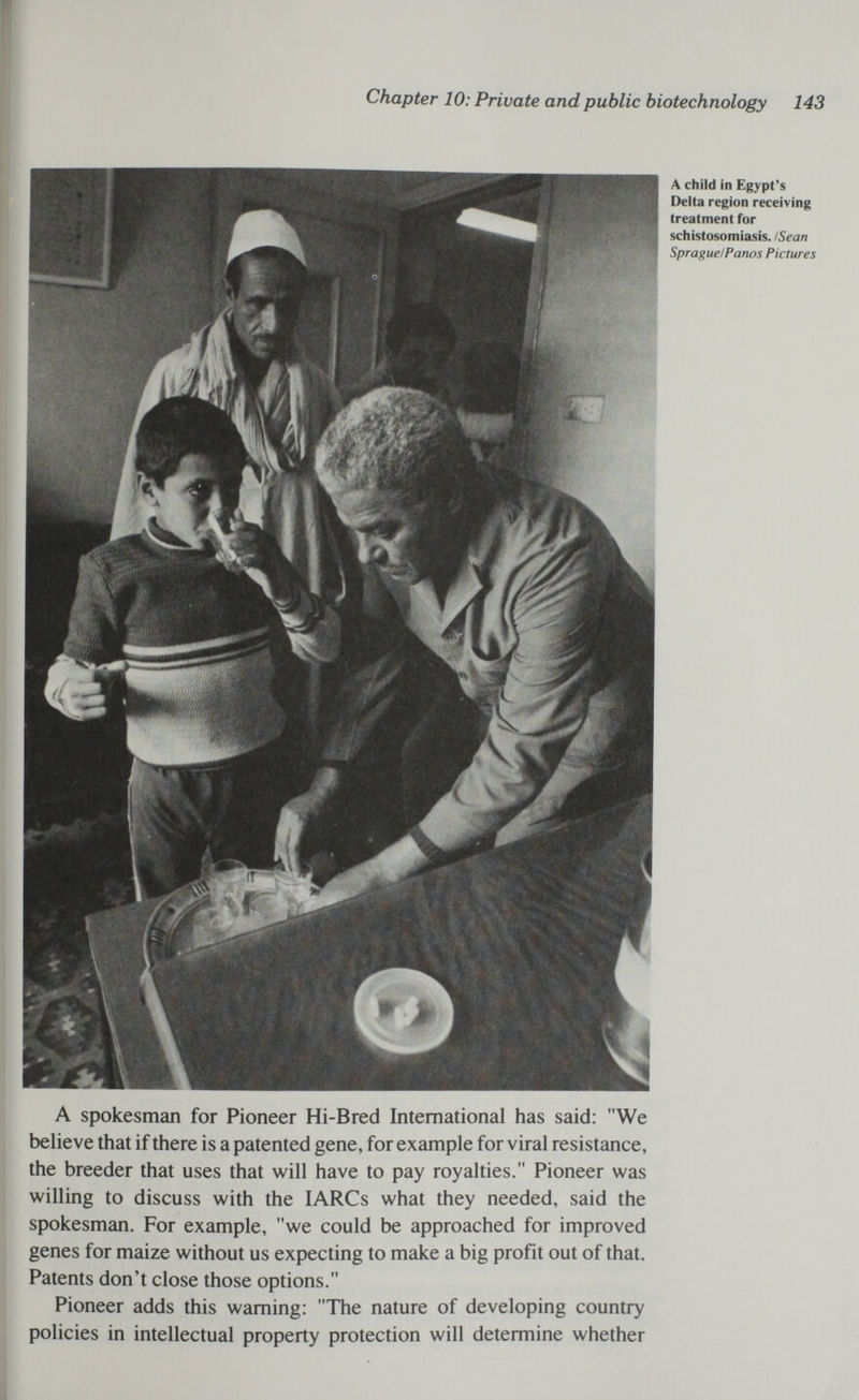 Chapter 10: Private and public biotechnology 143 A child in Egypt's Delta region receiving treatment for schistosomiasis. I Sean Sprague!Panos Pictures A spokesman for Pioneer Hi-Bred International has said: We believe that if there is a patented gene, for example for viral resistance, the breeder that uses that will have to pay royalties. Pioneer was willing to discuss with the lARCs what they needed, said the spokesman. For example, we could be approached for improved genes for maize without us expecting to make a big profit out of that. Patents don't close those options. Pioneer adds this warning: The nature of developing country policies in intellectual property protection will determine whether