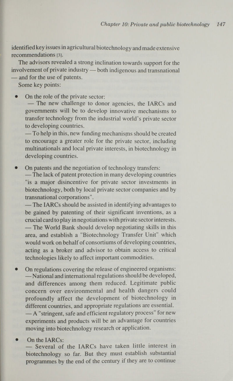 Chapter 10: Private and public biotechnology 147 identified key issues in agricultural biotechnology and made extensive recommendations [3]. The advisors revealed a strong inclination towards support for the involvement of private industry — both indigenous and transnational — and for the use of patents. Some key points: • On the role of the private sector: — The new challenge to donor agencies, the lARCs and governments will be to develop innovative mechanisms to transfer technology from the industrial world's private sector to developing countries. — To help in this, new funding mechanisms should be created to encourage a greater role for the private sector, including multinationals and local private interests, in biotechnology in developing countries. • On patents and the negotiation of technology transfers: — The lack of patent protection in many developing countries is a major disincentive for private sector investments in biotechnology, both by local private sector companies and by transnational coфorations. — The lARCs should be assisted in identifying advantages to be gained by patenting of their significant inventions, as a crucial card to play in negotiations with private sector interests. — The World Bank should develop negotiating skills in this area, and establish a Biotechnology Transfer Unit which would work on behalf of consortiums of developing countries, acting as a broker and advisor to obtain access to critical technologies likely to affect important commodities. • On regulations covering the release of engineered organisms: — National and international regulations should be developed, and differences among them reduced. Legitimate public concern over environmental and health dangers could profoundly affect the development of biotechnology in different countries, and appropriate regulations are essential. — A stringent, safe and efficient regulatory process for new experiments and products will be an advantage for countries moving into biotechnology research or application. • On the lARCs: — Several of the lARCs have taken little interest in biotechnology so far. But they must establish substantial programmes by the end of the century if they are to continue