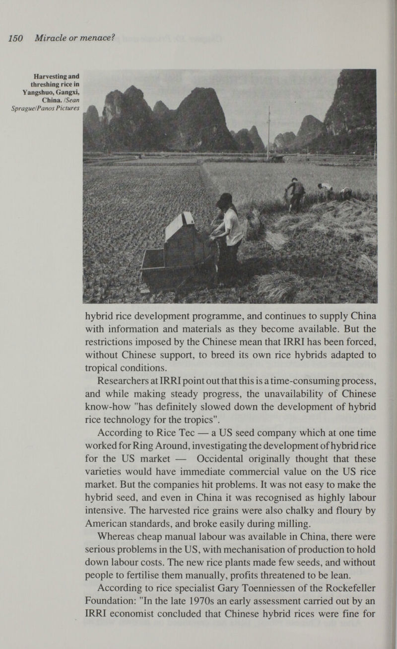 150 Miracle or menaceì Harvesting and threshing rice in Yangshuo, Gangxi, China. ¡Sean Sprague!Panos Pictures hybrid rice development programme, and continues to supply China with information and materials as they become available. But the restrictions imposed by the Chinese mean that IRRI has been forced, without Chinese support, to breed its own rice hybrids adapted to tropical conditions. Researchers at IRRI point out that this is a time-consuming process, and while making steady progress, the unavailability of Chinese know-how has definitely slowed down the development of hybrid rice technology for the tropics. According to Rice Tec — a US seed company which at one time worked for Ring Around, investigating the development of hybrid rice for the US market — Occidental originally thought that these varieties would have immediate commercial value on the US rice market. But the companies hit problems. It was not easy to make the hybrid seed, and even in China it was recognised as highly labour intensive. The harvested rice grains were also chalky and floury by American standards, and broke easily during milling. Whereas cheap manual labour was available in China, there were serious problems in the US, with mechanisation of production to hold down labour costs. The new rice plants made few seeds, and without people to fertilise them manually, profits threatened to be lean. According to rice specialist Gary Toenniessen of the Rockefeller Foundation: In the late 1970s an early assessment carried out by an IRRI economist concluded that Chinese hybrid rices were fine for
