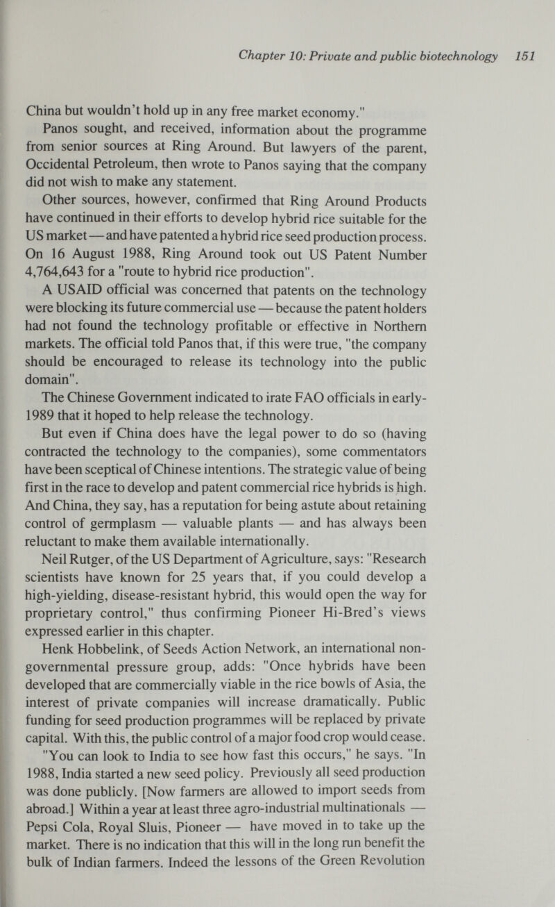 Chapter 10: Private and public biotechnology 151 China but wouldn't hold up in any free market economy. Panos sought, and received, information about the programme from senior sources at Ring Around. But lawyers of the parent, Occidental Petroleum, then wrote to Panos saying that the company did not wish to make any statement. Other sources, however, confirmed that Ring Around Products have continued in their efforts to develop hybrid rice suitable for the US market — and have patented a hybrid rice seed production process. On 16 August 1988, Ring Around took out US Patent Number 4,764,643 for a route to hybrid rice production. A US AID official was concerned that patents on the technology were blocking its future commercial use — because the patent holders had not found the technology profitable or effective in Northern markets. The official told Panos that, if this were true, the company should be encouraged to release its technology into the public domain. The Chinese Government indicated to irate FAO officials in early- 1989 that it hoped to help release the technology. But even if China does have the legal power to do so (having contracted the technology to the companies), some commentators have been sceptical of Chinese intentions. The strategic value of being first in the race to develop and patent commercial rice hybrids is high. And China, they say, has a reputation for being astute about retaining control of germplasm — valuable plants — and has always been reluctant to make them available internationally. Neil Rutger, of the US Department of Agriculture, says: Research scientists have known for 25 years that, if you could develop a high-yielding, disease-resistant hybrid, this would open the way for proprietary control, thus confirming Pioneer Hi-Bred's views expressed earlier in this chapter. Henk Hobbelink, of Seeds Action Network, an international non¬ governmental pressure group, adds: Once hybrids have been developed that are commercially viable in the rice bowls of Asia, the interest of private companies will increase dramatically. Public funding for seed production programmes will be replaced by private capital. With this, the public control of a major food crop would cease. You can look to India to see how fast this occurs, he says. In 1988, India started a new seed policy. Previously all seed production was done publicly. [Now farmers are allowed to import seeds from abroad.] Within a year at least three agro-industrial multinationals — Pepsi Cola, Royal Sluis, Pioneer — have moved in to take up the market. There is no indication that this will in the long run benefit the bulk of Indian farmers. Indeed the lessons of the Green Revolution