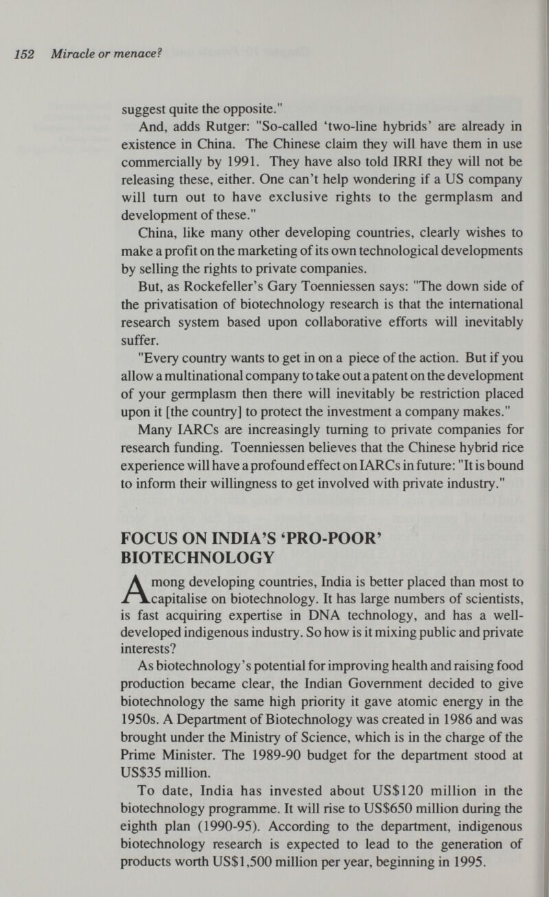 152 Miracle or menaceì suggest quite the opposite. And, adds Rutger: So-called 'two-line hybrids' are already in existence in China. The Chinese claim they will have them in use commercially by 1991. They have also told IRRI they will not be releasing these, either. One can't help wondering if a US company will tum out to have exclusive rights to the germplasm and development of these. China, like many other developing countries, clearly wishes to make a profit on the marketing of its own technological developments by selling the rights to private companies. But, as Rockefeller's Gary Toenniessen says: The down side of the privatisation of biotechnology research is that the international research system based upon collaborative efforts will inevitably suffer. Every country wants to get in on a piece of the action. But if you allow a multinational company to take out a patent on the development of your germplasm then there will inevitably be restriction placed upon it [the country] to protect the investment a company makes. Many lARCs are increasingly turning to private companies for research funding. Toenniessen believes that the Chinese hybrid rice experience will have a profound effect on lARCs in future: It is bound to inform their willingness to get involved with private industry. FOCUS ON INDIA'S TRO-POOR' BIOTECHNOLOGY Among developing countries, India is better placed than most to capitalise on biotechnology. It has large numbers of scientists, is fast acquiring expertise in DNA technology, and has a well- developed indigenous industry. So how is it mixing public and private interests? As biotechnology's potential for improving health and raising food production became clear, the Indian Government decided to give biotechnology the same high priority it gave atomic energy in the 1950s. A Department of Biotechnology was created in 1986 and was brought under the Ministry of Science, which is in the charge of the Prime Minister. The 1989-90 budget for the department stood at US$35 million. To date, India has invested about US$120 million in the biotechnology programme. It will rise to US$650 million during the eighth plan (1990-95). According to the department, indigenous biotechnology research is expected to lead to the generation of products worth US$1,500 million per year, beginning in 1995.