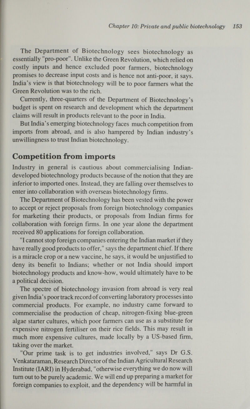 Chapter 10: Private and public biotechnology 153 The Department of Biotechnology sees biotechnology as essentially pro-poor. Unlike the Green Revolution, which relied on costly inputs and hence excluded poor farmers, biotechnology promises to decrease input costs and is hence not anti-poor, it says. India's view is that biotechnology will be to poor farmers what the Green Revolution was to the rich. Currently, three-quarters of the Department of Biotechnology's budget is spent on research and development which the department claims will result in products relevant to the poor in India. But India's emerging biotechnology faces much competition from imports from abroad, and is also hampered by Indian industry's unwillingness to trust Indian biotechnology. Competition from imports Industry in general is cautious about commercialising Indian- developed biotechnology products because of the notion that they are inferior to imported ones. Instead, they are falling over themselves to enter into collaboration with overseas biotechnology firms. The Department of Biotechnology has been vested with the power to accept or reject proposals from foreign biotechnology companies for marketing their products, or proposals from Indian firms for collaboration with foreign firms. In one year alone the department received 80 applications for foreign collaboration. I cannot stop foreign companies entering the Indian market if they have really good products to offer, says the department chief. If there is a miracle crop or a new vaccine, he says, it would be unjustified to deny its benefit to Indians; whether or not India should import biotechnology products and know-how, would ultimately have to be a political decision. The spectre of biotechnology invasion from abroad is very real given India's poor track record of converting laboratory processes into commercial products. For example, no industry came forward to commercialise the production of cheap, nitrogen-fixing blue-green algae starter cultures, which poor farmers can use as a substitute for expensive nitrogen fertiliser on their rice fields. This may result in much more expensive cultures, made locally by a US-based firm, taking over the market. Our prime task is to get industries involved, says Dr G.S. Venkataraman, Research Director of the Indian Agricultural Research Institute (lARI) in Hyderabad, otherwise everything we do now will turn out to be purely academic. We will end up preparing a market for foreign companies to exploit, and the dependency will be harmful in