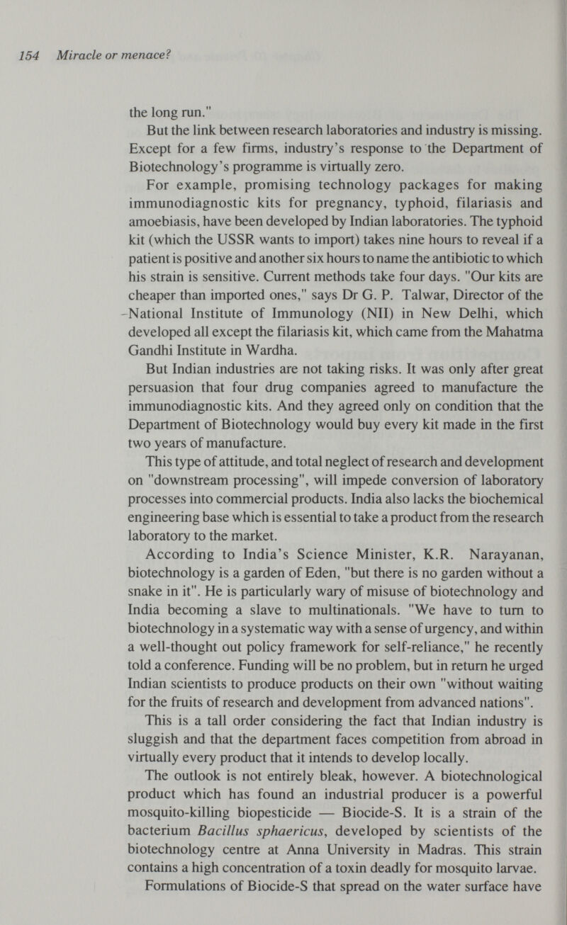154 Miracle or menaceì the long run. But the link between research laboratories and industry is missing. Except for a few firms, industry's response to the Department of Biotechnology's programme is virtually zero. For example, promising technology packages for making immunodiagnostic kits for pregnancy, typhoid, filariasis and amoebiasis, have been developed by Indian laboratories. The typhoid kit (which the USSR wants to import) takes nine hours to reveal if a patient is positive and another six hours to name the antibiotic to which his strain is sensitive. Current methods take four days. Our kits are cheaper than imported ones, says Dr G. P. Talwar, Director of the 'National Institute of Immunology (N11) in New Delhi, which developed all except the filariasis kit, which came from the Mahatma Gandhi Institute in Wardha. But Indian industries are not taking risks. It was only after great persuasion that four drug companies agreed to manufacture the immunodiagnostic kits. And they agreed only on condition that the Department of Biotechnology would buy every kit made in the first two years of manufacture. This type of attitude, and total neglect of research and development on downstream processing, will impede conversion of laboratory processes into commercial products. India also lacks the biochemical engineering base which is essential to take a product from the research laboratory to the market. According to India's Science Minister, K.R. Narayanan, biotechnology is a garden of Eden, but there is no garden without a snake in it. He is particularly wary of misuse of biotechnology and India becoming a slave to multinationals. We have to tum to biotechnology in a systematic way with a sense of urgency, and within a well-thought out policy framework for self-reliance, he recently told a conference. Funding will be no problem, but in return he urged Indian scientists to produce products on their own without waiting for the fruits of research and development from advanced nations. This is a tall order considering the fact that Indian industry is sluggish and that the department faces competition from abroad in virtually every product that it intends to develop locally. The outlook is not entirely bleak, however. A biotechnological product which has found an industrial producer is a powerful mosquito-killing biopesticide — Biocide-S. It is a strain of the bacterium Bacillus sphaericus, developed by scientists of the biotechnology centre at Anna University in Madras. This strain contains a high concentration of a toxin deadly for mosquito larvae. Formulations of Biocide-S that spread on the water surface have