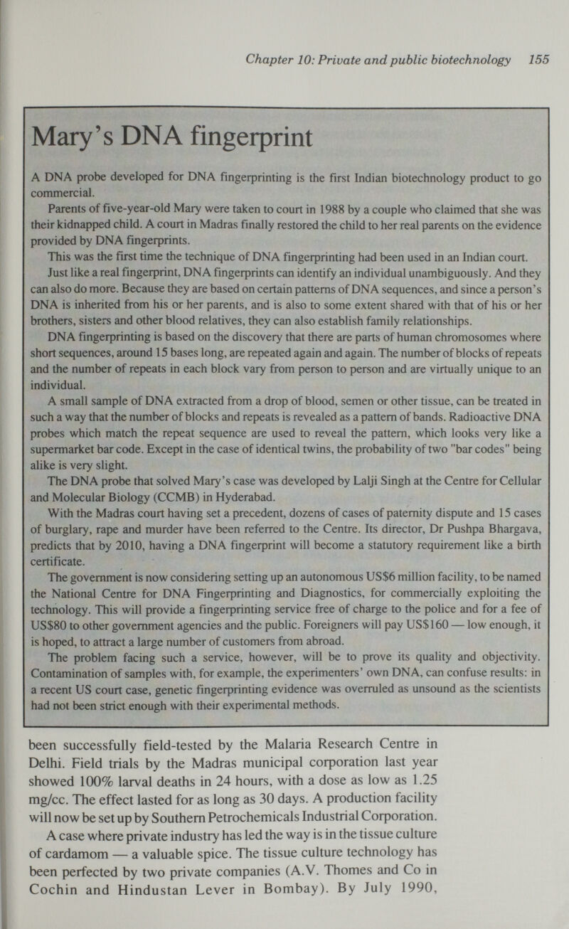 Chapter 10: Private and public biotechnology 155 Mary's DNA fingeфrint A DNA probe developed for DNA fingerprinting is the first Indian biotechnology product to go commercial. Parents of five-year-old Mary were taken to court in 1988 by a couple who claimed that she was their kidnapped child. A court in Madras finally restored the child to her real parents on the evidence provided by DNA fingerprints. This was the first time the technique of DNA fingerprinting had been used in an Indian court. Just like a real fingeфrint, DNA fingeфrints can identify an individual unambiguously. And they can also do more. Because they are based on certain patterns of DNA sequences, and since a person's DNA is inherited from his or her parents, and is also to some extent shared with that of his or her brothers, sisters and other blood relatives, they can also establish family relationships. DNA fíngeфrinting is based on the discovery that there are parts of human chromosomes where short sequences, around 15 bases long, are repeated again and again. The number of blocks of repeats and the number of repeats in each block vary from person to person and are virtually unique to an individual. A small sample of DNA extracted from a drop of blood, semen or other tissue, can be treated in such a way that the number of blocks and repeats is revealed as a pattern of bands. Radioactive DNA probes which match the repeat sequence are used to reveal the pattern, which looks very like a supermarket bar code. Except in the case of identical twins, the probability of two bar codes being alike is very slight. The DNA probe that solved Mary's case was developed by Lalji Singh at the Centre for Cellular and Molecular Biology (CCMB) in Hyderabad. With the Madras court having set a precedent, dozens of cases of paternity dispute and 15 cases of burglary, rape and murder have been referred to the Centre. Its director, Dr Pushpa Bhargava, predicts that by 2010, having a DNA fingeфrint will become a statutory requirement like a birth certificate. The government is now considering setting up an autonomous US$6 million facility, to be named the National Centre for DNA Fingeфrinting and Diagnostics, for commercially exploiting the technology. This will provide a fingeфrinting service free of charge to the police and for a fee of US$80 to other government agencies and the public. Foreigners will pay US$160 — low enough, it is hoped, to attract a large number of customers from abroad. The problem facing such a service, however, will be to prove its quality and objectivity. Contamination of samples with, for example, the experimenters' own DNA, can confuse results: in a recent US court case, genetic fíngeфrinting evidence was overruled as unsound as the scientists had not been strict enough with their experimental methods. been successfully field-tested by the Malaria Research Centre in Delhi. Field trials by the Madras municipal coфoration last year showed 100% larval deaths in 24 hours, with a dose as low as 1.25 mg/cc. The effect lasted for as long as 30 days. A production facility will now be set up by Southern Petrochemicals Industrial Coфoration. A case where private industry has led the way is in the tissue culture of cardamom — a valuable spice. The tissue culture technology has been perfected by two private companies (A.V. Thomes and Co in Cochin and Hindustan Lever in Bombay). By July 1990,