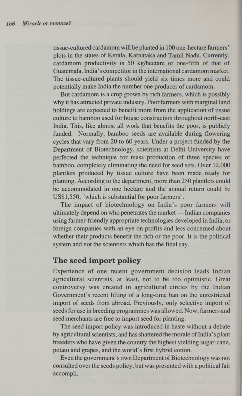 156 Miracle or menaceì tissue-cultured cardamom will be planted in 100 one-hectare farmers' ^ plots in the states of Kerala, Kamataka and Tamil Nadu. Currently, cardamom productivity is 50 kg/hectare or one-fifth of that of Guatemala, India's competitor in the international cardamom market. The tissue-cultured plants should yield six times more and could potentially make India the number one producer of cardamom. But cardamom is a crop grown by rich farmers, which is possibly why it has attracted private industry. Poor farmers with marginal land holdings are expected to benefit more from the application of tissue culture to bamboo used for house construction throughout north-east India. This, like almost all work that benefits the poor, is publicly funded. Normally, bamboo seeds are available during flowering cycles that vary from 20 to 60 years. Under a project funded by the Department of Biotechnology, scientists at Delhi University have perfected the technique for mass production of three species of bamboo, completely eliminating the need for seed sets. Over 12,000 plantlets produced by tissue culture have been made ready for planting. According to the department, more than 250 plantlets could be accommodated in one hectare and the annual return could be US$1,550, which is substantial for poor farmers. The impact of biotechnology on India's poor farmers will ultimately depend on who penetrates the market — Indian companies using farmer-friendly appropriate technologies developed in India, or foreign companies with an eye on profits and less concerned about whether their products benefit the rich or the poor. It is the political system and not the scientists which has the final say. The seed import policy Experience of one recent government decision leads Indian agricultural scientists, at least, not to be too optimistic. Great controversy was created in agricultural circles by the Indian Government's recent lifting of a long-time ban on the unrestricted import of seeds from abroad. Previously, only selective import of seeds for use in breeding programmes was allowed. Now, farmers and seed merchants are free to import seed for planting. The seed import policy was introduced in haste without a debate by agricultural scientists, and has shattered the morale of India's plant breeders who have given the country the highest yielding sugar-cane, potato and grapes, and the world's first hybrid cotton. Even the government's own Department of Biotechnology was not consulted over the seeds policy, but was presented with a political fait accompli.