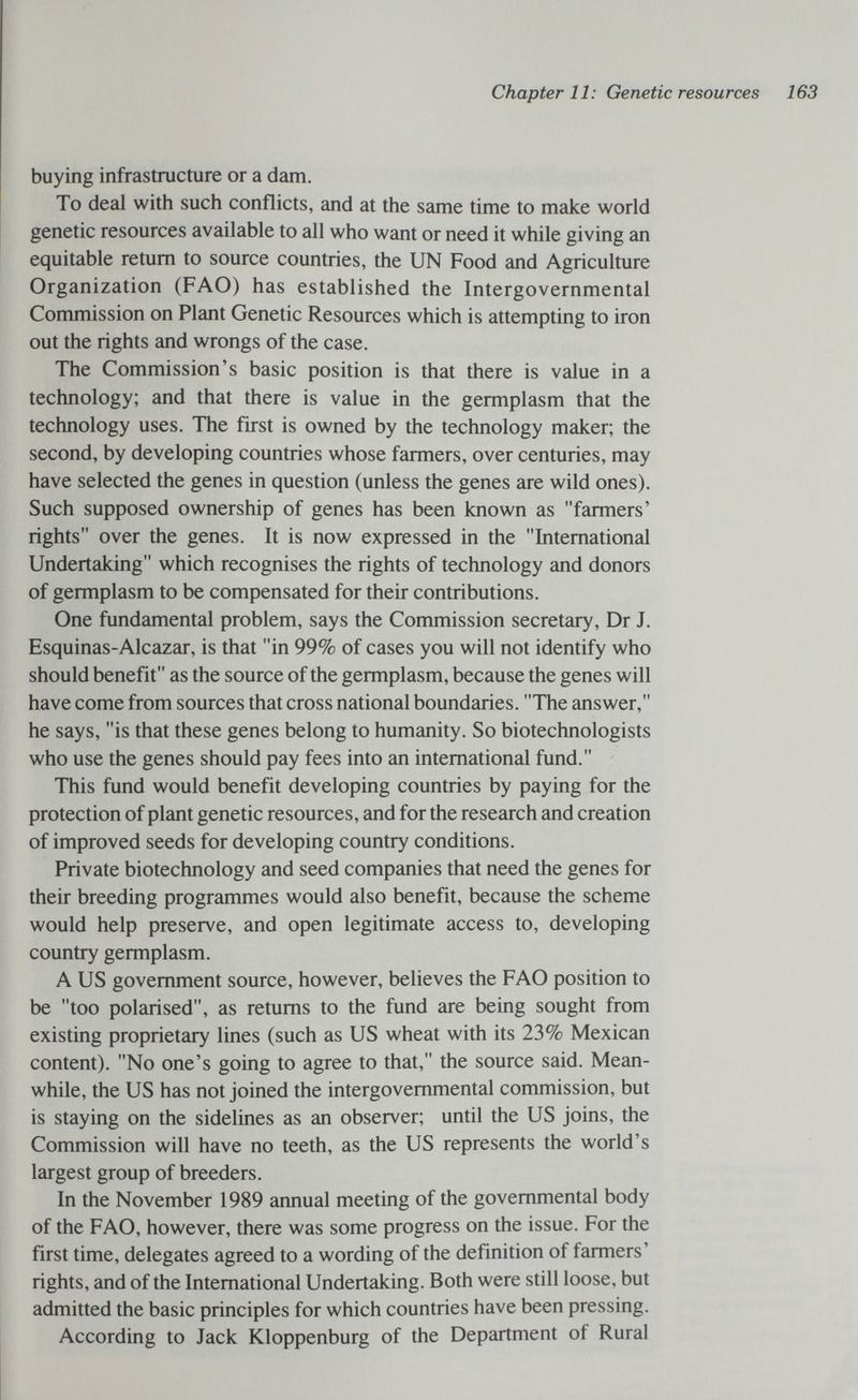 Chapter 11: Genetic resources 163 buying infrastructure or a dam. To deal with such conflicts, and at the same time to make world genetic resources available to all who want or need it while giving an equitable return to source countries, the UN Food and Agriculture Organization (FAO) has established the Intergovernmental Commission on Plant Genetic Resources which is attempting to iron out the rights and wrongs of the case. The Commission's basic position is that there is value in a technology; and that there is value in the germplasm that the technology uses. The first is owned by the technology maker; the second, by developing countries whose farmers, over centuries, may have selected the genes in question (unless the genes are wild ones). Such supposed ownership of genes has been known as farmers' rights over the genes. It is now expressed in the International Undertaking which recognises the rights of technology and donors of germplasm to be compensated for their contributions. One fundamental problem, says the Commission secretary, Dr J. Esquinas-Alcazar, is that in 99% of cases you will not identify who should benefit as the source of the germplasm, because the genes will have come from sources that cross national boundaries. The answer, he says, is that these genes belong to humanity. So biotechnologists who use the genes should pay fees into an international fund. This fund would benefit developing countries by paying for the protection of plant genetic resources, and for the research and creation of improved seeds for developing country conditions. Private biotechnology and seed companies that need the genes for their breeding programmes would also benefit, because the scheme would help preserve, and open legitimate access to, developing country germplasm. A US government source, however, believes the FAO position to be too polarised, as returns to the fund are being sought from existing proprietary lines (such as US wheat with its 23% Mexican content). No one's going to agree to that, the source said. Mean¬ while, the US has not joined the intergovernmental commission, but is staying on the sidelines as an observer; until the US joins, the Commission will have no teeth, as the US represents the world's largest group of breeders. In the November 1989 annual meeting of the governmental body of the FAO, however, there was some progress on the issue. For the first time, delegates agreed to a wording of the definition of farmers' rights, and of the International Undertaking. Both were still loose, but admitted the basic principles for which countries have been pressing. According to Jack Kloppenburg of the Department of Rural