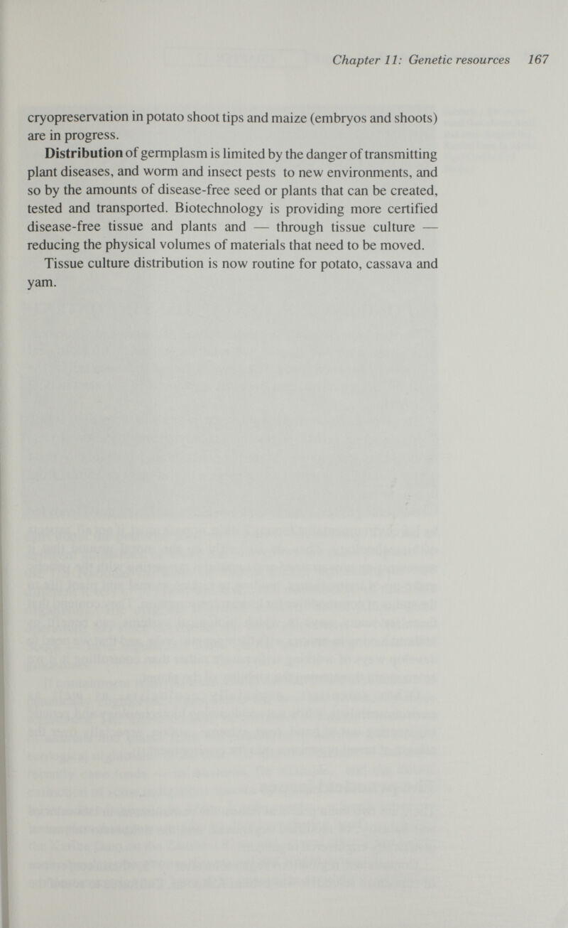 Chapter 11: Genetic resources 167 cryopreservation in potato shoot tips and maize (embryos and shoots) are in progress. Distribution of germplasm is hmited by the danger of transmitting plant diseases, and worm and insect pests to new environments, and so by the amounts of disease-free seed or plants that can be created, tested and transported. Biotechnology is providing more certified disease-free tissue and plants and — through tissue culture — reducing the physical volumes of materials that need to be moved. Tissue culture distribution is now routine for potato, cassava and yam.