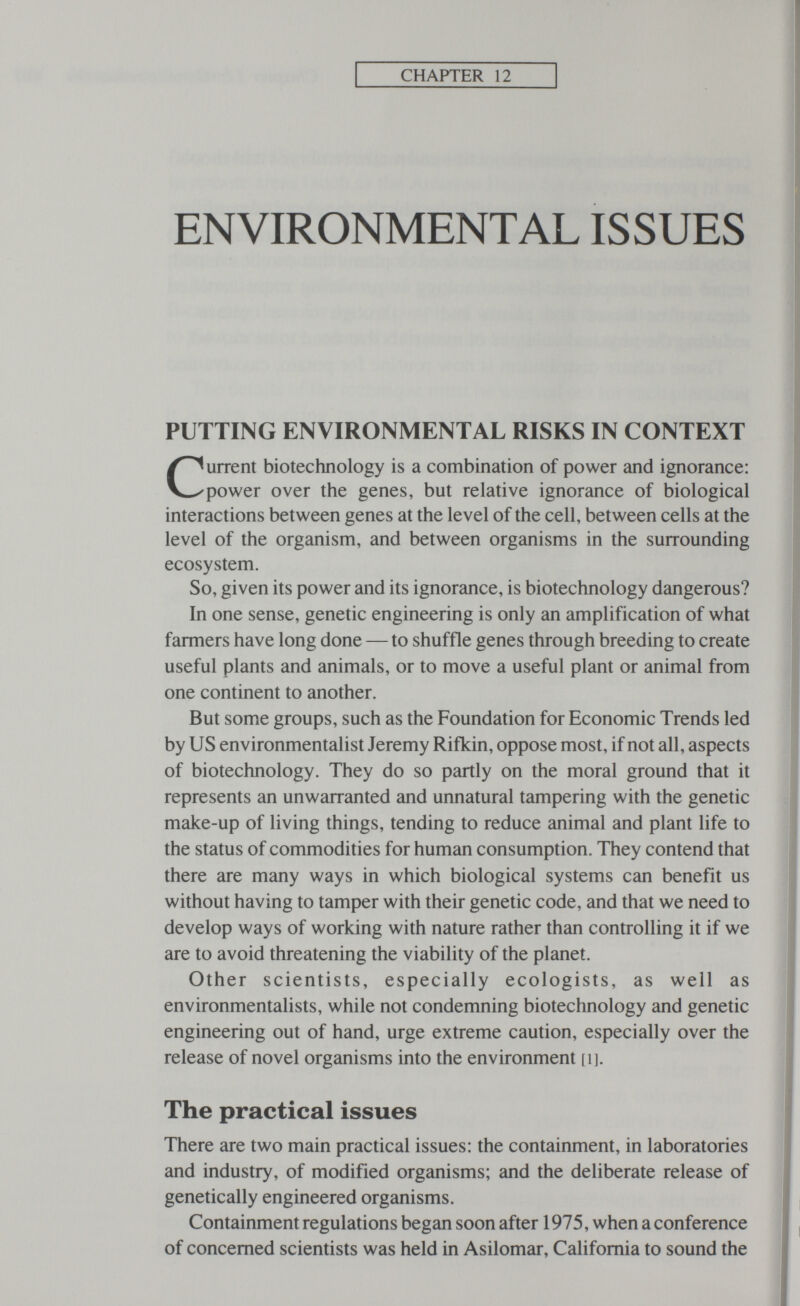 CHAPTER 12 ENVIRONMENTAL ISSUES PUTTING ENVIRONMENTAL RISKS IN CONTEXT Current biotechnology is a combination of power and ignorance: power over the genes, but relative ignorance of biological interactions between genes at the level of the cell, between cells at the level of the organism, and between organisms in the surrounding ecosystem. So, given its power and its ignorance, is biotechnology dangerous? In one sense, genetic engineering is only an amplification of what farmers have long done — to shuffle genes through breeding to create useful plants and animals, or to move a useful plant or animal from one continent to another. But some groups, such as the Foundation for Economic Trends led by US environmentalist Jeremy Rifkin, oppose most, if not all, aspects of biotechnology. They do so partly on the moral ground that it represents an unwarranted and unnatural tampering with the genetic make-up of living things, tending to reduce animal and plant life to the status of commodities for human consumption. They contend that there are many ways in which biological systems can benefit us without having to tamper with their genetic code, and that we need to develop ways of working with nature rather than controlling it if we are to avoid threatening the viability of the planet. Other scientists, especially ecologists, as well as environmentalists, while not condemning biotechnology and genetic engineering out of hand, urge extreme caution, especially over the release of novel organisms into the environment [ij. The practical issues There are two main practical issues: the containment, in laboratories and industry, of modified organisms; and the deliberate release of genetically engineered organisms. Containment regulations began soon after 1975, when a conference of concerned scientists was held in Asilomar, California to sound the
