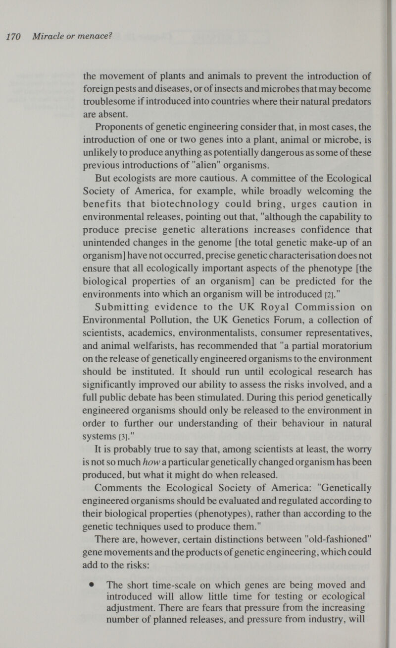 170 Miracle or menace? the movement of plants and animals to prevent the introduction of foreign pests and diseases, or of insects and microbes that may become troublesome if introduced into countries where their natural predators are absent. Proponents of genetic engineering consider that, in most cases, the introduction of one or two genes into a plant, animal or microbe, is unlikely to produce anything as potentially dangerous as some of these previous introductions of alien organisms. But ecologists are more cautious. A committee of the Ecological Society of America, for example, while broadly welcoming the benefits that biotechnology could bring, urges caution in environmental releases, pointing out that, although the capability to produce precise genetic alterations increases confidence that unintended changes in the genome [the total genetic make-up of an organism] have not occurred, precise genetic characterisation does not ensure that all ecologically important aspects of the phenotype [the biological properties of an organism] can be predicted for the environments into which an organism will be introduced [2]. Submitting evidence to the UK Royal Commission on Environmental Pollution, the UK Genetics Forum, a collection of scientists, academics, environmentalists, consumer representatives, and animal welfarists, has recommended that a partial moratorium on the release of genetically engineered organisms to the environment should be instituted. It should run until ecological research has significantly improved our ability to assess the risks involved, and a full public debate has been stimulated. During this period genetically engineered organisms should only be released to the environment in order to further our understanding of their behaviour in natural systems [3]. It is probably true to say that, among scientists at least, the worry is not so much how a particular genetically changed organism has been produced, but what it might do when released. Comments the Ecological Society of America: Genetically engineered organisms should be evaluated and regulated according to their biological properties (phenotypes), rather than according to the genetic techniques used to produce them. There are, however, certain distinctions between old-fashioned gene movements and the products of genetic engineering, which could add to the risks: • The short time-scale on which genes are being moved and introduced will allow little time for testing or ecological adjustment. There are fears that pressure from the increasing number of planned releases, and pressure from industry, will