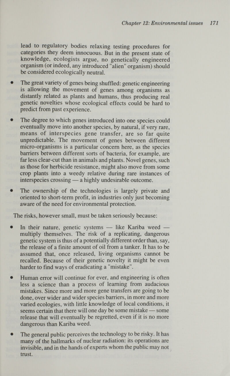 Chapter 12: Environmental issues 171 lead to regulatory bodies relaxing testing procedures for categories they deem innocuous. But in the present state of knowledge, ecologists argue, no genetically engineered organism (or indeed, any introduced alien organism) should be considered ecologically neutral. • The great variety of genes being shuffled: genetic engineering is allowing the movement of genes among organisms as distantly related as plants and humans, thus producing real genetic novelties whose ecological effects could be hard to predict from past experience. • The degree to which genes introduced into one species could eventually move into another species, by natural, if very rare, means of interspecies gene transfer, are so far quite unpredictable. The movement of genes between different micro-organisms is a particular concern here, as the species barriers between different sorts of bacteria, for example, are far less clear-cut than in animals and plants. Novel genes, such as those for herbicide resistance, might also move from some crop plants into a weedy relative during rare instances of interspecies crossing — a highly undesirable outcome. • The ownership of the technologies is largely private and oriented to short-term profit, in industries only just becoming aware of the need for environmental protection. The risks, however small, must be taken seriously because: • In their nature, genetic systems — like Kariba weed — multiply themselves. The risk of a replicating, dangerous genetic system is thus of a potentially different order than, say, the release of a finite amount of oil from a tanker. It has to be assumed that, once released, living organisms cannot be recalled. Because of their genetic novelty it might be even harder to find ways of eradicating a mistake. • Human error will continue for ever, and engineering is often less a science than a process of learning from audacious mistakes. Since more and more gene transfers are going to be done, over wider and wider species barriers, in more and more varied ecologies, with little knowledge of local conditions, it seems certain that there will one day be some mistake — some release that will eventually be regretted, even if it is no more dangerous than Kariba weed. • The general public perceives the technology to be risky. It has many of the hallmarks of nuclear radiation: its operations are invisible, and in the hands of experts whom the public may not ^ trust.