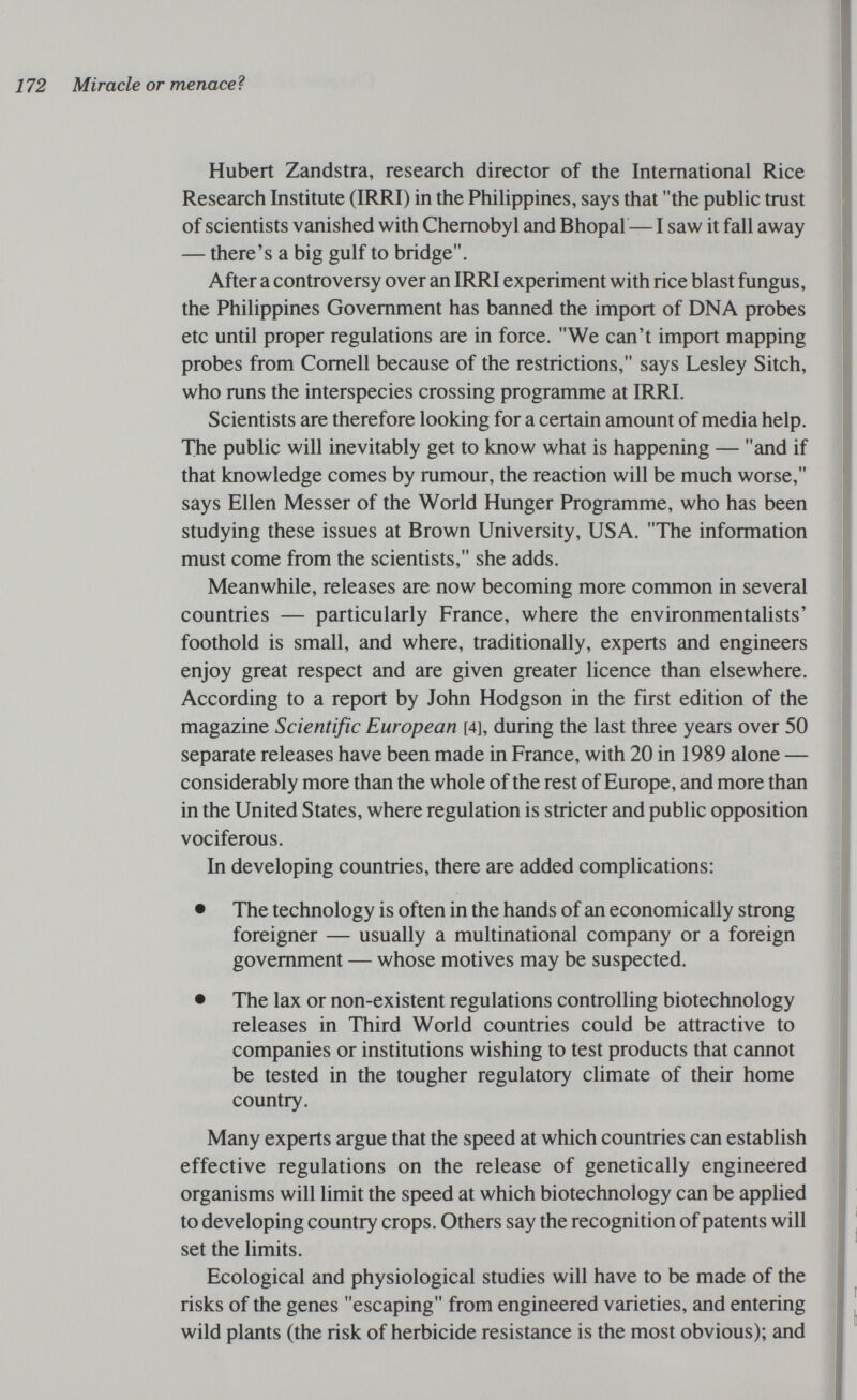 172 Miracle or menaceì Hubert Zandstra, research director of the International Rice Research Institute (IRRI) in the PhiUppines, says that the public trust of scientists vanished with Chernobyl and Bhopal — I saw it fall away — there's a big gulf to bridge. After a controversy over an IRRI experiment with rice blast fungus, the Philippines Government has banned the import of DNA probes etc until proper regulations are in force. We can't import mapping probes from Cornell because of the restrictions, says Lesley Sitch, who runs the interspecies crossing programme at IRRI. Scientists are therefore looking for a certain amount of media help. The public will inevitably get to know what is happening — and if that knowledge comes by rumour, the reaction will be much worse, says Ellen Messer of the World Hunger Programme, who has been studying these issues at Brown University, USA. The information must come from the scientists, she adds. Meanwhile, releases are now becoming more common in several countries — particularly France, where the environmentalists' foothold is small, and where, traditionally, experts and engineers enjoy great respect and are given greater licence than elsewhere. According to a report by John Hodgson in the first edition of the magazine Scientific European [4], during the last three years over 50 separate releases have been made in France, with 20 in 1989 alone — considerably more than the whole of the rest of Europe, and more than in the United States, where regulation is stricter and public opposition vociferous. In developing countries, there are added complications: • The technology is often in the hands of an economically strong foreigner — usually a multinational company or a foreign government — whose motives may be suspected. • The lax or non-existent regulations controlling biotechnology releases in Third World countries could be attractive to companies or institutions wishing to test products that cannot be tested in the tougher regulatory climate of their home country. Many experts argue that the speed at which countries can establish effective regulations on the release of genetically engineered organisms will limit the speed at which biotechnology can be applied to developing country crops. Others say the recognition of patents will set the limits. Ecological and physiological studies will have to be made of the risks of the genes escaping from engineered varieties, and entering wild plants (the risk of herbicide resistance is the most obvious); and