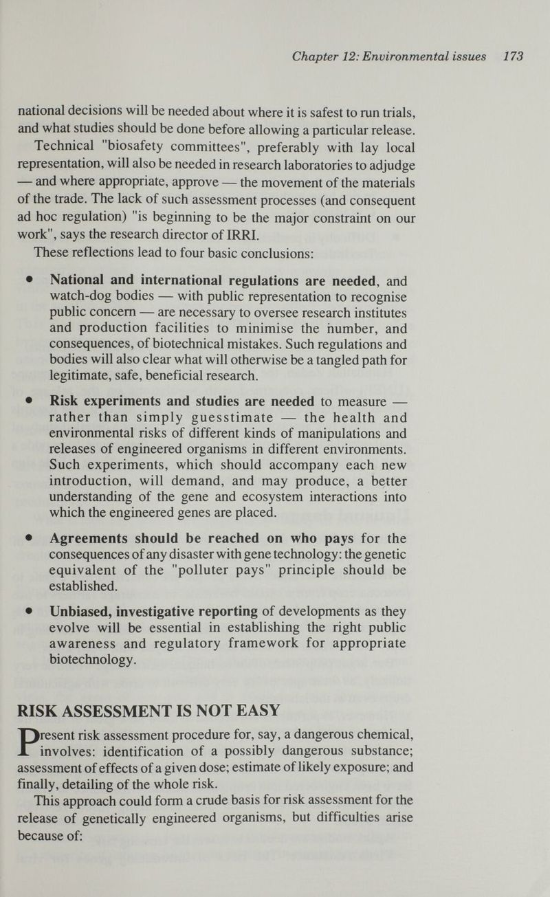 Chapter 12: Environmental issues 173 national decisions will be needed about where it is safest to run trials, and what studies should be done before allowing a particular release. Technical biosafety committees, preferably with lay local representation, will also be needed in research laboratories to adjudge — and where appropriate, approve — the movement of the materials of the trade. The lack of such assessment processes (and consequent ad hoc regulation) is beginning to be the major constraint on our work, says the research director of IRRI. These reflections lead to four basic conclusions: • National and international regulations are needed, and watch-dog bodies — with public representation to recognise public concern — are necessary to oversee research institutes and production facilities to minimise the number, and consequences, of biotechnical mistakes. Such regulations and bodies will also clear what will otherwise be a tangled path for legitimate, safe, beneficial research. • Risk experiments and studies are needed to measure — rather than simply guesstimate — the health and environmental risks of different kinds of manipulations and releases of engineered organisms in different environments. Such experiments, which should accompany each new introduction, will demand, and may produce, a better understanding of the gene and ecosystem interactions into which the engineered genes are placed. • Agreements should be reached on who pays for the consequences of any disaster with gene technology: the genetic equivalent of the polluter pays principle should be established. • Unbiased, investigative reporting of developments as they evolve will be essential in establishing the right public awareness and regulatory framework for appropriate biotechnology. RISK ASSESSMENT IS NOT EASY Present risk assessment procedure for, say, a dangerous chemical, involves: identification of a possibly dangerous substance; assessment of effects of a given dose; estimate of likely exposure; and finally, detailing of the whole risk. This approach could form a crude basis for risk assessment for the release of genetically engineered organisms, but difficulties arise because of: