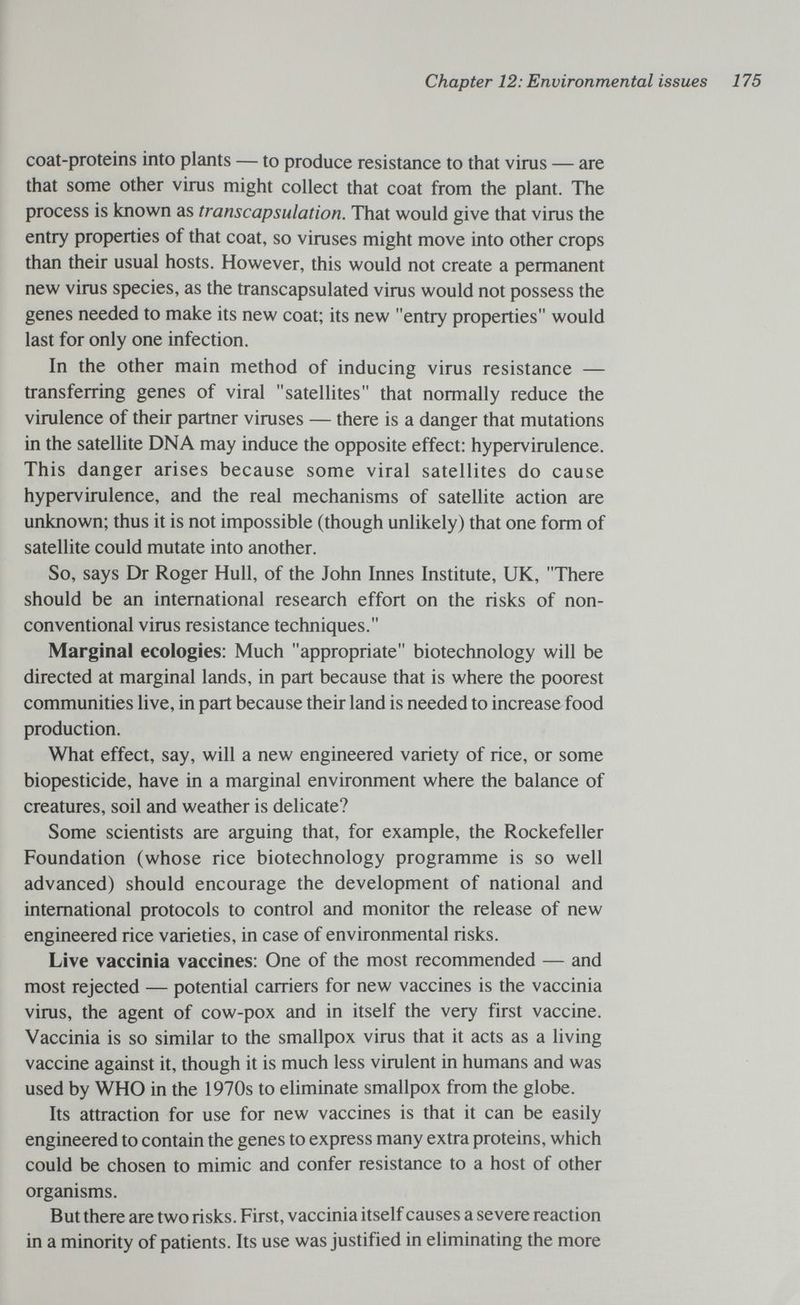 Chapter 12: Environmental issues 175 coat-proteins into plants — to produce resistance to that virus — are that some other virus might collect that coat from the plant. The process is known as transcapsulation. That would give that virus the entry properties of that coat, so viruses might move into other crops than their usual hosts. However, this would not create a permanent new virus species, as the transcapsulated virus would not possess the genes needed to make its new coat; its new entry properties would last for only one infection. In the other main method of inducing virus resistance — transferring genes of viral satellites that normally reduce the virulence of their partner viruses — there is a danger that mutations in the satellite DNA may induce the opposite effect: hypervirulence. This danger arises because some viral satellites do cause hypervirulence, and the real mechanisms of satellite action are unknown; thus it is not impossible (though unlikely) that one form of satellite could mutate into another. So, says Dr Roger Hull, of the John Innes Institute, UK, There should be an international research effort on the risks of non- conventional virus resistance techniques. Marginal ecologies: Much appropriate biotechnology will be directed at marginal lands, in part because that is where the poorest communities live, in part because their land is needed to increase food production. What effect, say, will a new engineered variety of rice, or some biopesticide, have in a marginal environment where the balance of creatures, soil and weather is delicate? Some scientists are arguing that, for example, the Rockefeller Foundation (whose rice biotechnology programme is so well advanced) should encourage the development of national and international protocols to control and monitor the release of new engineered rice varieties, in case of environmental risks. Live vaccinia vaccines: One of the most recommended — and most rejected — potential carriers for new vaccines is the vaccinia virus, the agent of cow-pox and in itself the very first vaccine. Vaccinia is so similar to the smallpox virus that it acts as a living vaccine against it, though it is much less virulent in humans and was used by WHO in the 1970s to eliminate smallpox from the globe. Its attraction for use for new vaccines is that it can be easily engineered to contain the genes to express many extra proteins, which could be chosen to mimic and confer resistance to a host of other organisms. But there are two risks. First, vaccinia itself causes a severe reaction in a minority of patients. Its use was justified in eliminating the more