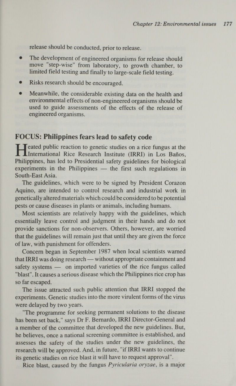 Chapter 12: Environmental issues 177 release should be conducted, prior to release. • The development of engineered organisms for release should move step-wise from laboratory, to growth chamber, to limited field testing and finally to large-scale field testing. • Risks research should be encouraged. • Meanwhile, the considerable existing data on the health and environmental effects of non-engineered organisms should be used to guide assessments of the effects of the release of engineered organisms. FOCUS: Philippines fears lead to safety code Heated public reaction to genetic studies on a rice fungus at the International Rice Research Institute (IRRI) in Los Baños, Philippines, has led to Presidential safety guidelines for biological experiments in the Philippines — the first such regulations in South-East Asia. The guidelines, which were to be signed by President Corazon Aquino, are intended to control research and industrial work in genetically altered materials which could be considered to be potential pests or cause diseases in plants or animals, including humans. Most scientists are relatively happy with the guidelines, which essentially leave control and judgment in their hands and do not provide sanctions for non-observers. Others, however, are worried that the guidelines will remain just that until they are given the force of law, with punishment for offenders. Concern began in September 1987 when local scientists warned that IRRI was doing research — without appropriate containment and safety systems — on imported varieties of the rice fungus called blast. It causes a serious disease which the Philippines rice crop has so far escaped. The issue attracted such public attention that IRRI stopped the experiments. Genetic studies into the more virulent forms of the virus were delayed by two years. The programme for seeking permanent solutions to the disease has been set back, says Dr F. Bernardo, IRRI Director-General and a member of the committee that developed the new guidelines. But, he believes, once a national screening committee is established, and assesses the safety of the studies under the new guidelines, the research will be approved. And, in future, if IRRI wants to continue its genetic studies on rice blast it will have to request approval. Rice blast, caused by the fungus Pyricularia oryzae, is a major