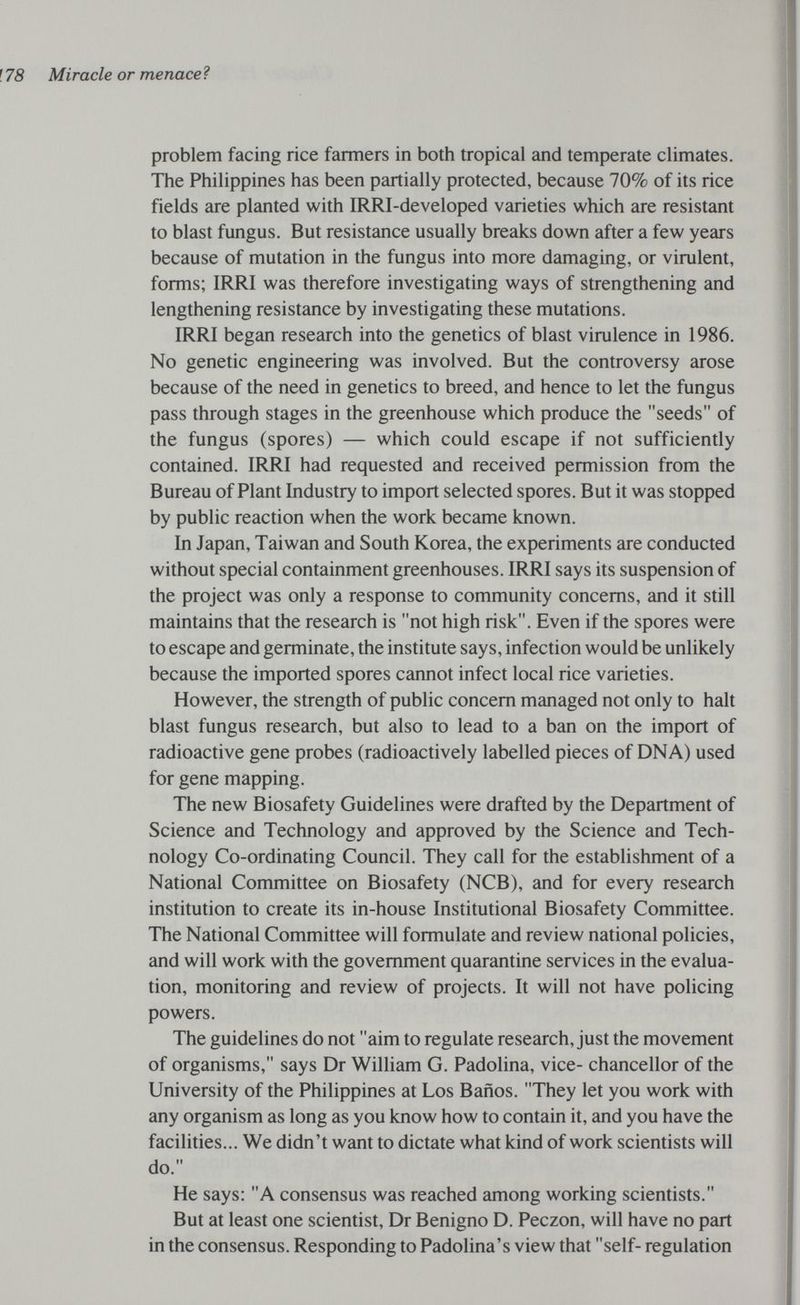 f 78 Miracle or menace ì problem facing rice farmers in both tropical and temperate climates. The Philippines has been partially protected, because 70% of its rice fields are planted with IRRI-developed varieties which are resistant to blast fungus. But resistance usually breaks down after a few years because of mutation in the fungus into more damaging, or virulent, forms; IRRI was therefore investigating ways of strengthening and lengthening resistance by investigating these mutations. IRRI began research into the genetics of blast virulence in 1986. No genetic engineering was involved. But the controversy arose because of the need in genetics to breed, and hence to let the fungus pass through stages in the greenhouse which produce the seeds of the fungus (spores) — which could escape if not sufficiently contained. IRRI had requested and received permission from the Bureau of Plant Industry to import selected spores. But it was stopped by public reaction when the work became known. In Japan, Taiwan and South Korea, the experiments are conducted without special containment greenhouses. IRRI says its suspension of the project was only a response to community concerns, and it still maintains that the research is not high risk. Even if the spores were to escape and germinate, the institute says, infection would be unlikely because the imported spores cannot infect local rice varieties. However, the strength of public concern managed not only to halt blast fungus research, but also to lead to a ban on the import of radioactive gene probes (radioactively labelled pieces of DNA) used for gene mapping. The new Biosafety Guidelines were drafted by the Department of Science and Technology and approved by the Science and Tech¬ nology Co-ordinating Council. They call for the establishment of a National Committee on Biosafety (NCB), and for every research institution to create its in-house Institutional Biosafety Committee. The National Committee will formulate and review national policies, and will work with the government quarantine services in the evalua¬ tion, monitoring and review of projects. It will not have policing powers. The guidelines do not aim to regulate research, just the movement of organisms, says Dr William G. Padolina, vice- chancellor of the University of the Philippines at Los Baños. They let you work with any organism as long as you know how to contain it, and you have the facilities... We didn't want to dictate what kind of work scientists will do. He says: A consensus was reached among working scientists. But at least one scientist, Dr Benigno D. Peczon, will have no part in the consensus. Responding to Padolina's view that self- regulation