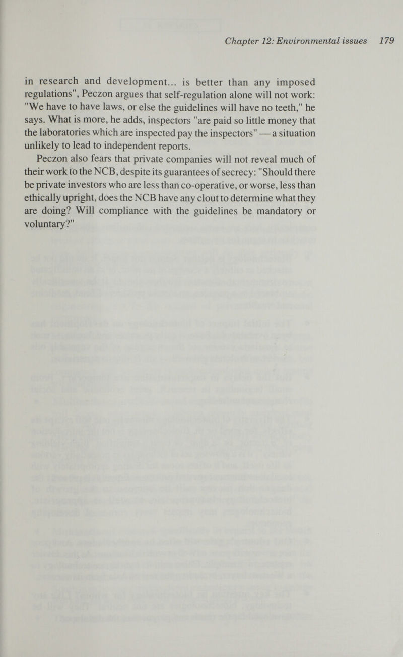 Chapter 12: Environmental issues 179 in research and development... is better than any imposed regulations, Peczon argues that self-regulation alone will not work: We have to have laws, or else the guidelines will have no teeth, he says. What is more, he adds^ inspectors are paid so little money that the laboratories which are inspected pay the inspectors — a situation unlikely to lead to independent reports. Peczon also fears that private companies will not reveal much of their work to the NCB, despite its guarantees of secrecy: Should there be private investors who are less than co-operative, or worse, less than ethically upright, does the NCB have any clout to determine what they are doing? Will compliance with the guidelines be mandatory or voluntary?