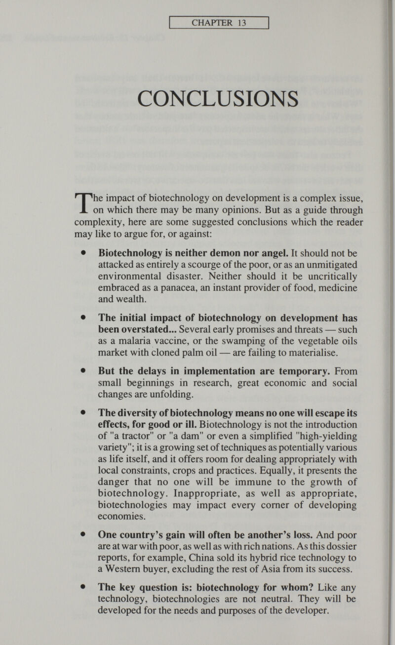 CHAPTER 13 CONCLUSIONS The impact of biotechnology on development is a complex issue, on which there may be many opinions. But as a guide through complexity, here are some suggested conclusions which the reader may like to argue for, or against: • Biotechnology is neither demon nor angel. It should not be attacked as entirely a scourge of the poor, or as an unmitigated environmental disaster. Neither should it be uncritically embraced as a panacea, an instant provider of food, medicine and wealth. • The initial impact of biotechnology on development has been overstated... Several early promises and threats — such as a malaria vaccine, or the swamping of the vegetable oils market with cloned palm oil — are failing to materialise. • But the delays in implementation are temporary. From small beginnings in research, great economic and social changes are unfolding. • The diversity of biotechnology means no one will escape its effects, for good or ill. Biotechnology is not the introduction of a tractor or a dam or even a simplified high-yielding variety; it is a growing set of techniques as potentially various as life itself, and it offers room for dealing appropriately with local constraints, crops and practices. Equally, it presents the danger that no one will be immune to the growth of biotechnology. Inappropriate, as well as appropriate, biotechnologies may impact every comer of developing economies. • One country's gain will often be another's loss. And poor are at war with poor, as well as with rich nations. As this dossier reports, for example, China sold its hybrid rice technology to a Western buyer, excluding the rest of Asia from its success. • The key question is: biotechnology for whom? Like any technology, biotechnologies are not neutral. They will be developed for the needs and purposes of the developer.