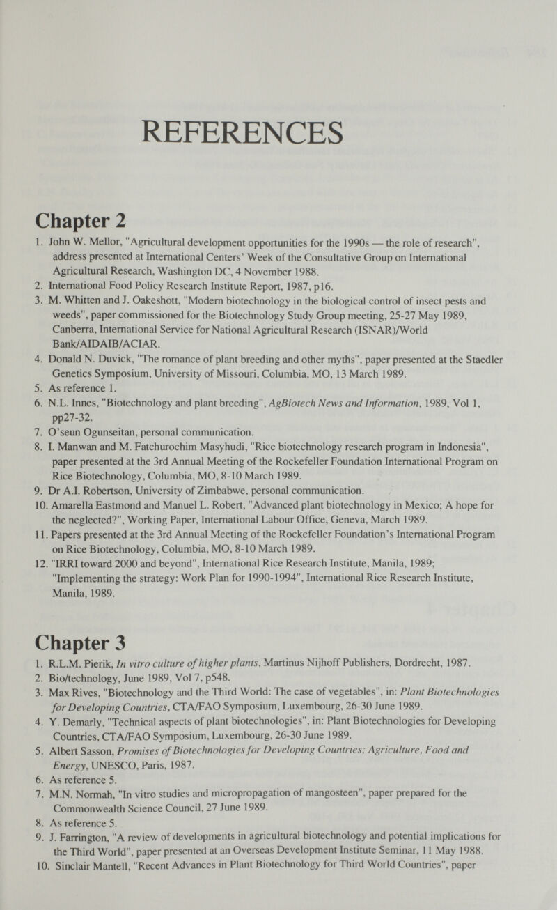 REFERENCES Chapter 2 1. John W. Mellor, Agricultural development opportunities for the 1990s — the role of research, address presented at International Centers' Week of the Consultative Group on International Agricultural Research, Washington DC, 4 November 1988. 2. International Food Policy Research Institute Report, 1987, pl6. 3. M. Whitten and J. Oakeshott, Modern biotechnology in the biological control of insect pests and weeds, paper commissioned for the Biotechnology Study Group meeting, 25-27 May 1989, Canberra, International Service for National Agricultural Research (ISNAR)/World Bank/AIDAIB/ACIAR. 4. Donald N. Duvick, The romance of plant breeding and other myths, paper presented at the Staedler Genetics Symposium, University of Missouri, Columbia, MO, 13 March 1989. 5. As reference 1. 6. N.L. Innes, Biotechnology and plant breeding, AgBiotech News and Information, 1989, Vol 1, pp27-32. 7. O'seun Ogunseitan, personal communication. 8. I. Manwan and M. Fatchurochim Masyhudi, Rice biotechnology research program in Indonesia, paper presented at the 3rd Annual Meeting of the Rockefeller Foundation International Program on Rice Biotechnology, Columbia, MO, 8-10 March 1989. 9. Dr A.I. Robertson, University of Zimbabwe, personal communication. 10. Amarella Eastmond and Manuel L. Robert, Advanced plant biotechnology in Mexico; A hope for the neglected?, Working Paper, International Labour Office, Geneva, March 1989. 11. Papers presented at the 3rd Annual Meeting of the Rockefeller Foundation's International Program on Rice Biotechnology, Columbia, MO, 8-10 March 1989. 12. IRRI toward 2000 and beyond. International Rice Research Institute, Manila, 1989; Implementing the strategy: Work Plan for 1990-1994, International Rice Research Institute, Manila, 1989. Chapter 3 1. R.L.M. Pierik, In vitro culture of higher plants, Martinus Nijhoff Publishers, Dordrecht, 1987. 2. Bio/technology, June 1989, Vol 7, p548. 3. Max Rives, Biotechnology and the Third World: The case of vegetables, in: Plant Biotechnologies for Developing Countries, CTA/FAO Symposium, Luxembourg, 26-30 June 1989. 4. Y. Demarly, Technical aspects of plant biotechnologies, in: Plant Biotechnologies for Developing Countries, CTA/FAO Symposium, Luxembourg, 26-30 June 1989. 5. Albert Sasson, Promises of Biotechnologies for Developing Countries; Agriculture, Food and Energy, UNESCO, Paris, 1987. 6. As reference 5. 7. M.N. Normah, In vitro studies and micropropagation of mangosteen, paper prepared for the Commonwealth Science Council, 27 June 1989. 8. As reference 5. 9. J. Farrington, A review of developments in agricultural biotechnology and potential implications for the Third World, paper presented at an Overseas Development Institute Seminar, 11 May 1988. 10. Sinclair Mantell, Recent Advances in Plant Biotechnology for Third World Countries, paper