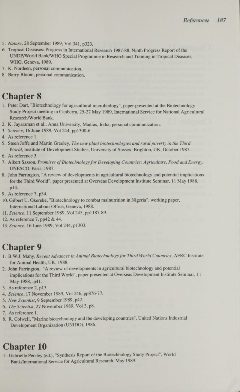 References 187 5. Nature, 28 September 1989, Vol 341, p323. 6. Tropical Diseases: Progress in International Research 1987-88. Ninth Progress Report of the UNDP/World Bank/WHO Special Programme in Research and Training in Tropical Diseases, WHO, Geneva, 1989. 7. K. Nordeen, personal communication. 8. Barry Bloom, personal communication. Chapter 8 1. Peter Dart, Biotechnology for agricultural microbiology, paper presented at the Biotechnology Study Project meeting in Canberra, 25-27 May 1989, International Service for National Agricultural Research/World Bank. 2. K. Jayaraman et al., Anna University, Madras, India, personal communication. 3. Science, 16 June 1989, Vol 244, pp 1300-6. 4. As reference 1. 5. Steen Joffe and Martin Greeley, The new plant biotechnologies and rural poverty in the Third World, Institute of Development Studies, University of Sussex, Brighton, UK, October 1987. 6. As reference 3. 7. Albert Sasson, Promises of Biotechnology for Developing Countries: Agriculture, Food and Energy, UNESCO, Paris, 1987. 8. John Farrington, A review of developments in agricultural biotechnology and potential implications for the Third World, paper presented at Overseas Development Institute Seminar, 11 May 1988, pl4. 9. As reference 7, p34. 10. Gilbert U. Okereke, Biotechnology to combat malnutrition in Nigeria, working paper. International Labour Office, Geneva, 1988. 11. Science, 11 September 1989, Vol 245, ppl 187-89. 12. As reference 7, pp42 & 44. 13. Science, 16 June 1989, Vol 244, pi303. Chapter 9 1. B.W.J. Mahy, Recent Advances in Animal Biotechnology for Third World Countries, AFRC Institute for Animal Health, UK, 1988. 2. John Farrington, A review of developments in agricultural biotechnology and potential implications for the Third World, paper presented at Overseas Development Institute Seminar, 11 May 1988, .p41. 3. As reference 2, pi3. 4. Science, 17 November 1989, Vol 246, pp876-77. 5. New Scientist, 9 September 1989, p42. 6. The Scientist, 27 November 1989, Vol 3, p8. 7. As reference 1. 8. R. Colwell, Marine biotechnology and the developing countries, United Nations Industrial Development Organization (UNIDO), 1986. Chapter 10 1. Gabrielle Persley (ed.), Synthesis Report of the Biotechnology Study Project, World Bank/International Service foi Agricultural Research, May 1989.