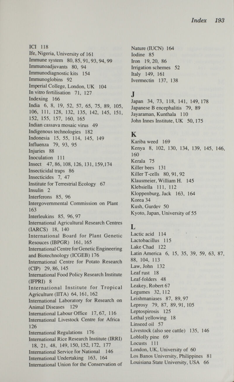 Index 193 ICI 118 Ife, Nigeria, University of 161 Immune system 80,85,91,93,94,99 Immunoadjuvants 80, 94 Immunodiagnostic kits 154 Immunoglobins 92 Imperial College, London, UK 104 In vitro fertilisation 71, 127 Indexing 166 India 6, 8, 19, 52, 57, 65, 75, 89, 105, 106, 111, 128, 132, 135, 142, 145, 151, 152, 155, 157, 160, 165 Indian cassava mosaic virus 49 Indigenous technologies 182 Indonesia 15, 55, 114, 145, 149 Influenza 79, 93, 95 Injuries 88 Inoculation 111 Insect 47, 86, 108, 126, 131, 159,174 Insecticidal traps 86 Insecticides 7, 47 Institute for Terrestrial Ecology 67 Insulin 2 Interferons 85, 96 Intergovernmental Commission on Plant 163 Interleukins 85, 96, 97 International Agricultural Research Centres (lARCS) 18, 140 International Board for Plant Genetic Resouces (IBPGR) 161,165 International Centre for Genetic Engineering and Biotechnology (ICGEB) 176 International Centre for Potato Research (CIP) 29, 86, 145 International Food Policy Research Institute (IFPRI) 8 International Institute for Tropical Agriculture (UTA) 64, 161, 162 International Laboratory for Research on Animal Diseases 129 International Labour Office 17,67, 116 Intemational Livestock Centre for Africa 126 Intemational Regulations 176 Intemational Rice Research Institute (IRRI) 18, 21, 48, 149, 150, 152, 172, 177 Intemational Service for National 146 Intemational Undertaking 163, 164 Intemational Union for the Conservation of Nature (lUCN) 164 Iodine 85 Iron 19,20, 86 Irrigation schemes 52 Italy 149, 161 Ivermectin 137, 138 J Japan 34, 73, 118, 141, 149,178 Japanese В encephalitis 79, 89 Jayaraman, Kunthala 110 John Innes Institute, UK 50, 175 К Kariba weed 169 Kenya 8, 102, 130, 134, 139, 145, 146, 160 Kerala 75 Killer bees 131 Killer T-cells 80,91,92 Klausmeier, William H. 145 Klebsiella 111, 112 Kloppenburg, Jack 163, 164 Korea 34 Kush, Gurdev 50 Kyoto, Japan, University of 55 L Lactic acid 114 1 Lactobacillus 115 Lake Chad 122 Latin America 6, 15, 35, 39, 59, 63, 87, 88, 104, 113 Law, John 132 Leaf rust 18 Leaf-folders 48 Leakey, Robert 67 Legumes 32, 112 Leishmaniases 87, 89, 97 Leprosy 79, 87, 89,91, 105 Leptospirosis 125 Lethal yellowing 18 Linseed oil 57 Livestock (also see cattle) 135, 146 Loblolly pine 69 Locusts 111 London, UK, University of 60 Los Banos University, Philippines 81 Louisiana State University, USA 66