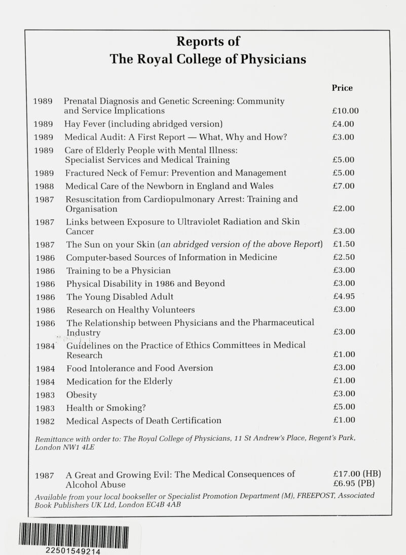 Reports of The Royal College of Physicians Price 1989 Prenatal Diagnosis and Genetic Screening: Community and Service Implications £10.00 1989 Hay Fever (including abridged version) £4.00 1989 Medical Audit: A First Report — What, Why and How? £3.00 1989 Care of Elderly People with Mental Illness: Specialist Services and Medical Training £5.00 1989 Fractured Neck of Femur: Prevention and Management £5.00 1988 Medical Care of the Newborn in England and Wales £7.00 1987 Resuscitation from Cardiopulmonary Arrest: Training and Organisation £2.00 1987 Links between Exposure to Ultraviolet Radiation and Skin Cancer £3.00 1987 The Sun on your Skin [an abridged version of the above Report ) £1.50 1986 Computer-based Sources of Information in Medicine £2.50 1986 Training to be a Physician £3.00 1986 Physical Disability in 1986 and Beyond £3.00 1986 The Young Disabled Adult £4.95 1986 Research on Healthy Volunteers £3.00 1986 The Relationship between Physicians and the Pharmaceutical Industry £3.00 1984 Guidelines on the Practice of Ethics Committees in Medical Research £1.00 1984 Food Intolerance and Food Aversion £3.00 1984 Medication for the Elderly £1.00 1983 Obesity £3.00 1983 Health or Smoking? £5.00 1982 Medical Aspects of Death Certification £1.00 Remittance with order to: The Royal College of Physicians, 11 St Andrew’s Place, Regent’s Park, London NWl 4LE 1987 A Great and Growing Evil: The Medical Consequences of £17.00 (HB) Alcohol Abuse £6.95 (PB) Available from your local bookseller or Specialist Promotion Department (M), FREEPOST, Associated Rook Publishers UK Ltd, London EC4R 4AB