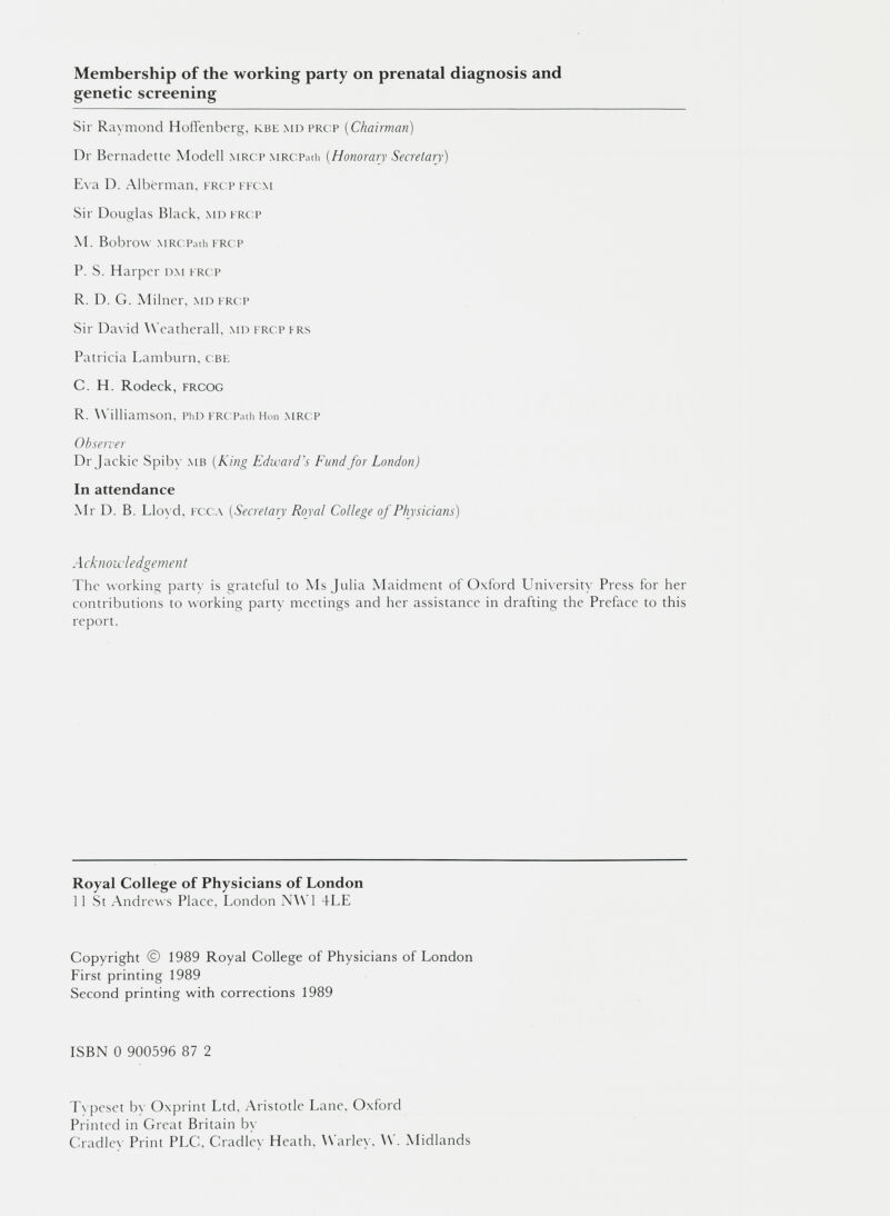 Membership of the working party on prenatal diagnosis and genetic screening Sir Raymond Hoffenberg, kbe md prcp ( Chairman) Dr Bernadette Modell mrcp MRCPath ( Honorary Secretary) Eva D. Alberman, frcppfcm Sir Douglas Black, md frcp M. Bobl'OVV MRCPath FRCP P. S. Harper dm frcp R. D. G. Milner, md frcp Sir David Weatherall, md frcp frs Patricia Lamburn, cbe C. H. Rodeck, frcog R. Williamson, PhD FRCPath Hon MRCP Observer Dr Jackie Spiby mb (King Edward's Fund for London) In attendance Mr D. B. Lloyd, fcca ( Secretary Royal College of Physicians) Acknowledgement The working party is grateful to Ms Julia Maidment of Oxford University Press for her contributions to working party meetings and her assistance in drafting the Preface to this report. Royal College of Physicians of London 11 St Andrews Place, London NW1 4LE Copyright © 1989 Royal College of Physicians of London First printing 1989 Second printing with corrections 1989 ISBN 0 900596 87 2 Typeset by Oxprint Ltd, Aristotle Lane, Oxford Printed in Great Britain by Cradlev Print PLC, Cradlev Heath, Warley. W. Midlands