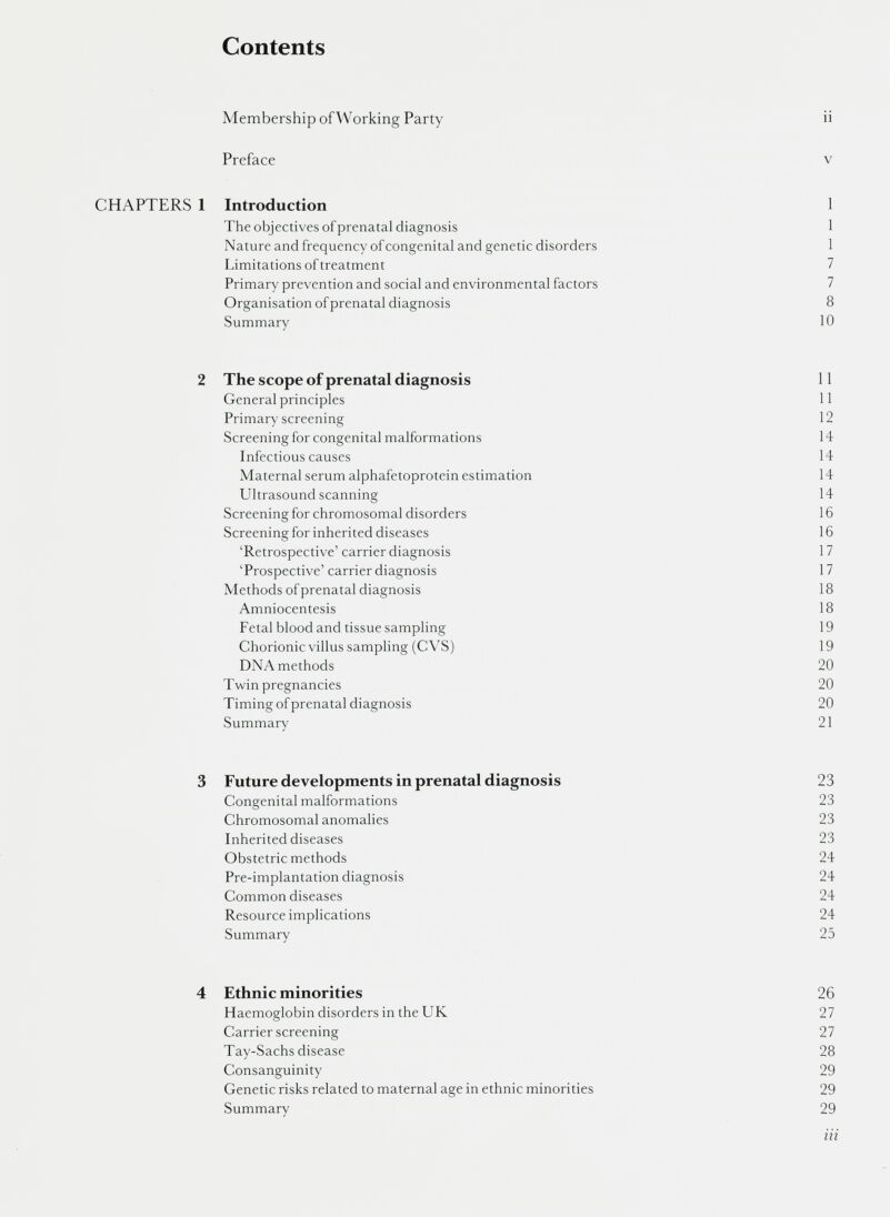 Contents Membership ofWorking Party n Preface v CHAPTERS 1 Introduction 1 The objectives of prenatal diagnosis 1 Nature and frequency of congenital and genetic disorders 1 Limitations of treatment 7 Primary prevention and social and environmental factors 7 Organisation of prenatal diagnosis 8 Summary 10 2 The scope of prenatal diagnosis 11 General principles 11 Primary screening 12 Screening for congenital malformations 14 Infectious causes 14 Maternal serum alphafetoprotein estimation 14 Ultrasound scanning 14 Screening for chromosomal disorders 16 Screening for inherited diseases 16 ‘Retrospective’ carrier diagnosis 17 ‘Prospective’carrier diagnosis 17 Methods of prenatal diagnosis 18 Amniocentesis 18 Fetal blood and tissue sampling 19 Chorionic villus sampling (CVS) 19 DNA methods 20 Twin pregnancies 20 Timing of prenatal diagnosis 20 Summary 21 3 Future developments in prenatal diagnosis 23 Congenital malformations 23 Chromosomal anomalies 23 Inherited diseases 23 Obstetric methods 24 Pre-implantation diagnosis 24 Common diseases 24 Resource implications 24 Summary 25 4 Ethnic minorities 26 Haemoglobin disorders in the UK 27 Carrier screening 27 Tay-Sachs disease 28 Consanguinity 29 Genetic risks related to maternal age in ethnic minorities 29 Summary 29