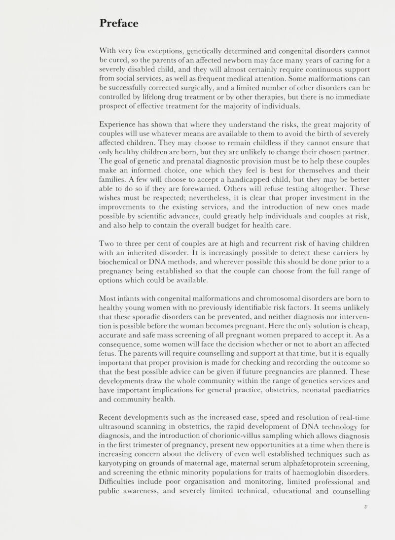 Preface With very few exceptions, genetically determined and congenital disorders cannot be cured, so the parents of an affected newborn may face many years of caring for a severely disabled child, and they will almost certainly require continuous support from social services, as well as frequent medical attention. Some malformations can be successfully corrected surgically, and a limited number of other disorders can be controlled by lifelong drug treatment or by other therapies, but there is no immediate prospect of effective treatment for the majority of individuals. Experience has shown that where they understand the risks, the great majority of couples will use whatever means are available to them to avoid the birth of severely affected children. They may choose to remain childless if they cannot ensure that only healthy children are born, but they are unlikely to change their chosen partner. The goal of genetic and prenatal diagnostic provision must be to help these couples make an informed choice, one which they feel is best for themselves and their families. A few will choose to accept a handicapped child, but they may be better able to do so if they are forewarned. Others will refuse testing altogether. These wishes must be respected; nevertheless, it is clear that proper investment in the improvements to the existing services, and the introduction of new ones made possible by scientific advances, could greatly help individuals and couples at risk, and also help to contain the overall budget for health care. Two to three per cent of couples are at high and recurrent risk of having children with an inherited disorder. It is increasingly possible to detect these carriers by biochemical or DNA methods, and wherever possible this should be done prior to a pregnancy being established so that the couple can choose from the full range of options which could be available. Most infants with congenital malformations and chromosomal disorders are born to healthy young women with no previously identifiable risk factors. It seems unlikely that these sporadic disorders can be prevented, and neither diagnosis nor interven tion is possible before the woman becomes pregnant. Here the only solution is cheap, accurate and safe mass screening of all pregnant women prepared to accept it. As a consequence, some women will face the decision whether or not to abort an affected fetus. The parents will require counselling and support at that time, but it is equally important that proper provision is made for checking and recording the outcome so that the best possible advice can be given if future pregnancies are planned. These developments draw the whole community within the range of genetics services and have important implications for general practice, obstetrics, neonatal paediatrics and community health. Recent developments such as the increased ease, speed and resolution of real-time ultrasound scanning in obstetrics, the rapid development of DNA technology for diagnosis, and the introduction of chorionic-villus sampling which allows diagnosis in the first trimester of pregnancy, present new opportunities at a time when there is increasing concern about the delivery of even well established techniques such as karyotyping on grounds of maternal age, maternal serum alphafetoprotein screening, and screening the ethnic minority populations for traits of haemoglobin disorders. Difficulties include poor organisation and monitoring, limited professional and public awareness, and severely limited technical, educational and counselling