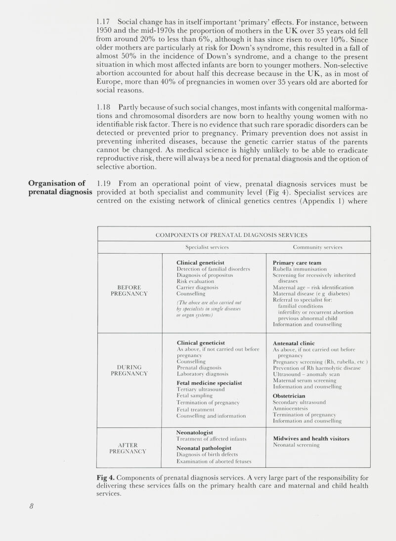1.17 Social change has in itself important ‘primary’ effects. For instance, between 1950 and the mid-1970s the proportion of mothers in the UK over 35 years old fell from around 20% to less than 6%, although it has since risen to over 10%. Since older mothers are particularly at risk for Down’s syndrome, this resulted in a fall of almost 50% in the incidence of Down’s syndrome, and a change to the present situation in which most affected infants are born to younger mothers. Non-selective abortion accounted for about half this decrease because in the UK, as in most of Europe, more than 40% of pregnancies in women over 35 years old are aborted for social reasons. 1.18 Partly because of such social changes, most infants with congenital malforma tions and chromosomal disorders are now born to healthy young women with no identifiable risk factor. There is no evidence that such rare sporadic disorders can be detected or prevented prior to pregnancy. Primary prevention does not assist in preventing inherited diseases, because the genetic carrier status of the parents cannot be changed. As medical science is highly unlikely to be able to eradicate reproductive risk, there will always be a need for prenatal diagnosis and the option of selective abortion. Organisation of 1.19 From an operational point of view, prenatal diagnosis services must be prenatal diagnosis provided at both specialist and community level (Fig 4). Specialist services are centred on the existing network of clinical genetics centres (Appendix 1) where COMPONENTS OF PRENATAL DIAGNOSIS SERVICES Specialist services Community services BEFORE PREGNANCY Clinical geneticist Detection of familial disorders Diagnosis of propositus Risk evaluation Carrier diagnosis Counselling (The above are also carried out by specialists in single diseases or organ systems) Primary care team Rubella immunisation Screening for recessively inherited diseases Maternal age - risk identification Maternal disease (e g diabetes) Referral to specialist for: familial conditions infertility or recurrent abortion previous abnormal child Information and counselling DURING PREGNANCY Clinical geneticist As above, if not carried out before pregnancx’ Counselling Prenatal diagnosis Laboratory diagnosis Fetal medicine specialist Tertiary ultrasound Fetal sampling Termination of pregnancy Fetal treatment Counselling and information Antenatal clinic As above, if not carried out before pregnancy Pregnancy screening (Rh, rubella, etc ) Prevention of Rh haemolytic disease Ultrasound - anomaly scan Maternal serum screening Information and counselling Obstetrician Secondary ultrasound Amniocentesis Termination of pregnancy Information and counselling AFTER PREGNANCY Neonatologist Treatment of affected infants Neonatal pathologist Diagnosis of birth defects Examination of aborted fetuses Midwives and health visitors Neonatal screening Fig 4. Components of prenatal diagnosis services. A very large part of the responsibility for delivering these services falls on the primary health care and maternal and child health services.