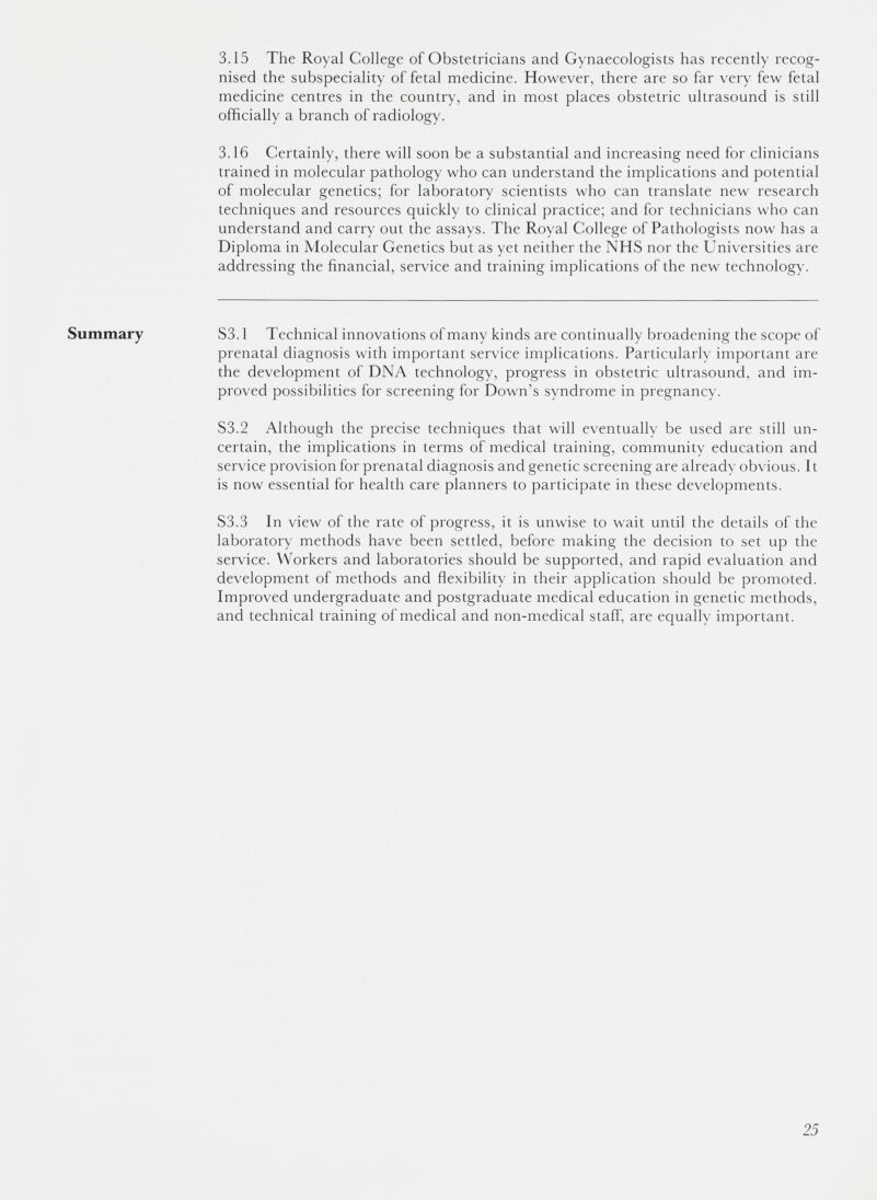 Summary 3.15 The Royal College of Obstetricians and Gynaecologists has recently recog nised the subspeciality of fetal medicine. However, there are so far very few fetal medicine centres in the country, and in most places obstetric ultrasound is still officially a branch of radiology. 3.16 Certainly, there will soon be a substantial and increasing need for clinicians trained in molecular pathology who can understand the implications and potential of molecular genetics; for laboratory scientists who can translate new research techniques and resources quickly to clinical practice; and for technicians who can understand and carry out the assays. The Royal College of Pathologists now has a Diploma in Molecular Genetics but as yet neither the NHS nor the Universities are addressing the financial, service and training implications of the new technology. 53.1 Technical innovations of many kinds are continually broadening the scope of prenatal diagnosis with important service implications. Particularly important are the development of DNA technology, progress in obstetric ultrasound, and im proved possibilities for screening for Down’s syndrome in pregnancy. 53.2 Although the precise techniques that will eventually be used are still un certain, the implications in terms of medical training, community education and service provision for prenatal diagnosis and genetic screening are already obvious. It is now essential for health care planners to participate in these developments. 53.3 In view of the rate of progress, it is unwise to wait until the details of the laboratory methods have been settled, before making the decision to set up the service. Workers and laboratories should be supported, and rapid evaluation and development of methods and flexibility in their application should be promoted. Improved undergraduate and postgraduate medical education in genetic methods, and technical training of medical and non-medical staff, are equally important.