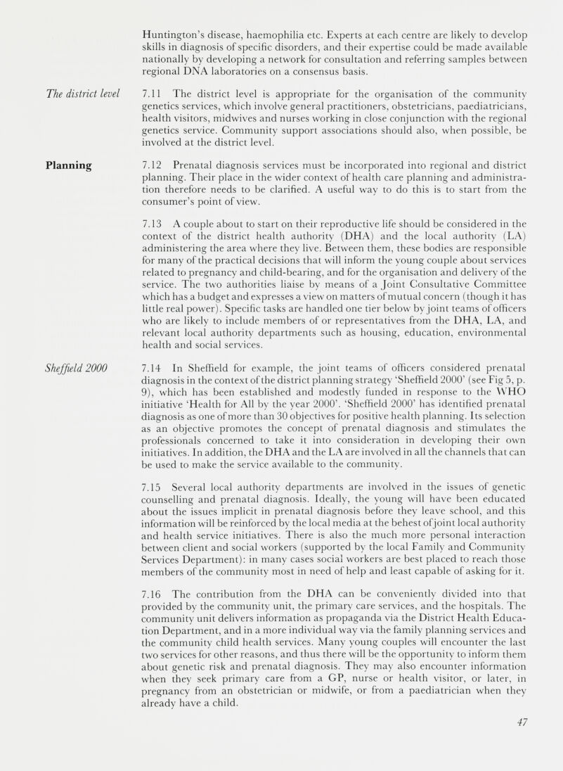 The district level Planning Sheffield 2000 Huntington’s disease, haemophilia etc. Experts at each centre are likely to develop skills in diagnosis of specific disorders, and their expertise could be made available nationally by developing a network for consultation and referring samples between regional DNA laboratories on a consensus basis. 7.11 The district level is appropriate for the organisation of the community genetics services, which involve general practitioners, obstetricians, paediatricians, health visitors, midwives and nurses working in close conjunction with the regional genetics service. Community support associations should also, when possible, be involved at the district level. 7.12 Prenatal diagnosis services must be incorporated into regional and district planning. Their place in the wider context of health care planning and administra tion therefore needs to be clarified. A useful way to do this is to start from the consumer’s point of view. 7.13 A couple about to start on their reproductive life should be considered in the context of the district health authority (DHA) and the local authority (LA) administering the area where they live. Between them, these bodies are responsible for many of the practical decisions that will inform the young couple about services related to pregnancy and child-bearing, and for the organisation and delivery of the service. The two authorities liaise by means of a Joint Consultative Committee which has a budget and expresses a view on matters of mutual concern (though it has little real power). Specific tasks are handled one tier below by joint teams of officers who are likely to include members of or representatives from the DHA, LA, and relevant local authority departments such as housing, education, environmental health and social services. 7.14 In Sheffield for example, the joint teams of officers considered prenatal diagnosis in the context of the district planning strategy ‘Sheffield 2000’ (see Lig 5, p. 9), which has been established and modestly funded in response to the WHO initiative 'Health for All by the year 2000’. ‘Sheffield 2000’ has identified prenatal diagnosis as one of more than 30 objectives for positive health planning. Its selection as an objective promotes the concept of prenatal diagnosis and stimulates the professionals concerned to take it into consideration in developing their own initiatives. In addition, the DHA and the LA are involved in all the channels that can be used to make the service available to the community. 7.15 Several local authority departments are involved in the issues of genetic counselling and prenatal diagnosis. Ideally, the young will have been educated about the issues implicit in prenatal diagnosis before they leave school, and this information will be reinforced by the local media at the behest ofjoint local authority and health service initiatives. There is also the much more personal interaction between client and social workers (supported by the local Lamily and Community Services Department): in many cases social workers are best placed to reach those members of the community most in need of help and least capable of asking for it. 7.16 The contribution from the DHA can be conveniently divided into that provided by the community unit, the primary care services, and the hospitals. The community unit delivers information as propaganda via the District Health Educa tion Department, and in a more individual way via the family planning services and the community child health services. Many young couples will encounter the last two services for other reasons, and thus there will be the opportunity to inform them about genetic risk and prenatal diagnosis. They may also encounter information when they seek primary care from a GP, nurse or health visitor, or later, in pregnancy from an obstetrician or midwife, or from a paediatrician when they already have a child.