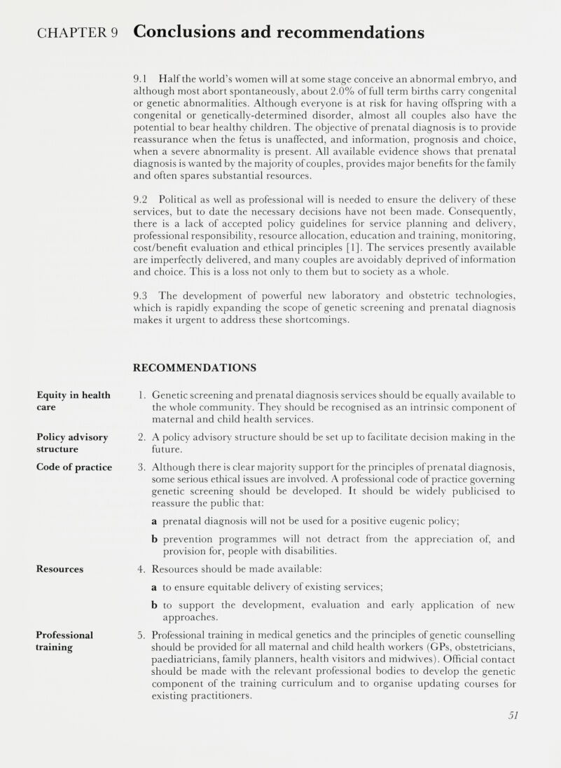 9.1 Half the world’s women will at some stage conceive an abnormal embryo, and although most abort spontaneously, about 2.0% of full term births carry congenital or genetic abnormalities. Although everyone is at risk for having offspring with a congenital or genetically-determined disorder, almost all couples also have the potential to bear healthy children. The objective of prenatal diagnosis is to provide reassurance when the fetus is unaffected, and information, prognosis and choice, when a severe abnormality is present. All available evidence shows that prenatal diagnosis is wanted by the majority of couples, provides major benefits for the family and often spares substantial resources. 9.2 Political as well as professional will is needed to ensure the delivery of these services, but to date the necessary decisions have not been made. Consequently, there is a lack of accepted policy guidelines for service planning and delivery, professional responsibility, resource allocation, education and training, monitoring, cost/benefit evaluation and ethical principles [1]. The services presently available are imperfectly delivered, and many couples are avoidably deprived of information and choice. This is a loss not only to them but to society as a whole. 9.3 The development of powerful new laboratory and obstetric technologies, which is rapidly expanding the scope of genetic screening and prenatal diagnosis makes it urgent to address these shortcomings. RECOMMENDATIONS Equity in health care Policy advisory structure 1. Genetic screening and prenatal diagnosis services should be equally available to the whole community. They should be recognised as an intrinsic component of maternal and child health services. 2. A policy advisory structure should be set up to facilitate decision making in the future. Code of practice Resources Professional training 3. Although there is clear majority support for the principles of prenatal diagnosis, some serious ethical issues are involved. A professional code of practice governing genetic screening should be developed. It should be widely publicised to reassure the public that: a prenatal diagnosis will not be used for a positive eugenic policy; b prevention programmes will not detract from the appreciation of, and provision for, people with disabilities. 4. Resources should be made available: a to ensure equitable delivery of existing services; b to support the development, evaluation and early application of new approaches. 5. Professional training in medical genetics and the principles of genetic counselling should be provided for all maternal and child health workers (GPs, obstetricians, paediatricians, family planners, health visitors and midwives). Official contact should be made with the relevant professional bodies to develop the genetic component of the training curriculum and to organise updating courses for existing practitioners.