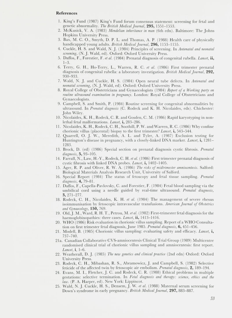 References 1. King’s Fund (1987) King’s Fund forum consensus statement: screening for fetal and genetic abnormality. The British Medical Journal, 295, 1551-1553. 2. McKusick, V. A. (1983) Mendelian inheritance in man (6th edn). Baltimore: The Johns Hopkins University Press. 3. Bax, M. C. O., Smyth, D. P. L. and Thomas, A. P. (1988) Health care of physically handicapped young adults. British Medical Journal, 296, 1153-1155. 4. Cuckle, H. S. and Wald, N. J. (1984) Principles of screening. In Antenatal and neonatal screening, (N. J. Wald, ed). Oxford: Oxford University Press. 5. Daifos, F., Forestier, F. et al. (1984) Prenatal diagnosis of congenital rubella. Lancet, ii, 1-3. 6. Terry, G. H., Ho-Terry, L., Warren, R. C. et al. (1986) First trimester prenatal diagnosis of congenital rubella: a laboratory investigation. British Medical Journal, 292, 930-933. 7. Wald, N. J. and Cuckle, H. S. (1984) Open neural tube defects. In Antenatal and neonatal screening, (N.J. Wald, ed). Oxford: Oxford University Press. 8. Royal College of Obstetricians and Gynaecologists (1984) Report of a Working party on routine ultrasound examination in pregnancy. London: Royal College of Obstetricians and Gynaecologists. 9. Campbell, S. and Smith, P. (1984) Routine screening for congenital abnormalities by ultrasound. In Prenatal diagnosis (C. Rodeck and K. H. Nicolaides, eds). Chichester: John Wiley. 10. Nicolaides, K. H., Rodeck, C. R. and Gosden, C. M. (1986) Rapid karyotyping in non- lethal fetal malformations. Lancet, i, 283-286. 11. Nicolaides, K. H., Rodeck, C. H., Soothill, P. W. and Warren, R. C. (1986) Why confine chorionic villus (placental) biopsy to the first trimester? Lancet, i, 543-544. 12. Quarrell, O. J. W., Meredith, A. L. and Tyler, A. (1987) Exclusion testing for Huntington’s disease in pregnancy, with a closely-linked DNA marker. Lancet, i, 1281 — 1283. 13. Brock, D. (ed) (1986) Special section on prenatal diagnosis cystic fibrosis. Prenatal diagnosis, 5, 93-105. 14. Farrall, N., Law, H.-Y., Rodeck, C. H. et al. (1986) First trimester prenatal diagnosis of cystic fibrosis with linked DNA probes. Lancet, i, 1402-1405. 15. Ager, R. P. and Oliver, R. W. A. (1986) The risks of midtrimester amniocentesis. Salford: Biological Materials Analysis Research Unit, University of Salford. 16. Special Report (1984) The status of fetoscopy and fetal tissue sampling. Prenatal diagnosis, 4, 79-81. 17. Daffos, F., Capella-Pavlovsky, C. and Forestier, F. (1984) Fetal blood sampling via the umbilical cord using a needle guided by real-time ultrasound. Prenatal diagnosis, 3, 271-277. 18. Rodeck, C. H., Nicolaides, K. H. et al. (1984) The management of severe rhesus isoimmunisation by fetoscopic intravascular transfusions. American Journal of Obstetrics and Gynaecology, 150, 769. 19. Old, j. M., Ward, R. H. T., Petrou, M. etal. (1982) First-trimester fetal diagnosis for the haemoglobinopathies: three cases. Lancet, ii, 1413—1416. 20. WHO (1986) Risk evaluation in chorionic villus sampling. Report of a WHO Consulta tion on first trimester fetal diagnosis, June 1985. Prenatal diagnosis, 6, 451-456. 21. Modell, B. (1985) Chorionic villus sampling: evaluating safety and efficacy. Lancet, i, 737-740. 21a. Canadian Collaborative CVS-amniocentesis Clinical Trial Group (1989) Multicentre randomised clinical trial of chorionic villus sampling and amniocentesis: first report. Lancet , i, 1-6. 22. Weatherall, D. J. (1985) The new genetics and clinical practice (2nd edn) Oxford: Oxford University Press. 23. Rodeck, C. H., Mibashan, R. S., Abramowicz, J. and Campbell, S. (1982) Selective feticide of the affected twin by fetoscopic air embolism. Prenatal diagnosis, 2, 189-194. 24. Evans, M. I., Fletcher, J. C. and Rodeck, C. R. (1988) Ethical problems in multiple gestations: selective termination. In Fetal diagnosis and therapy: science, ethics and the law. (P. A. Harper, ed). New York: Lippincot. 25. Wald, N.J. Cuckle, H. S., Densem, J. W. et al. (1988) Maternal serum screening for Down’s syndrome in early pregnancy. British Medical Journal, 297, 883-887.