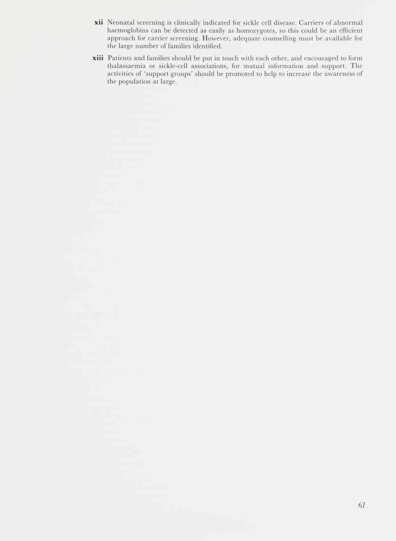 xii Neonatal screening is clinically indicated for sickle cell disease. Carriers of abnormal haemoglobins can be detected as easily as homozygotes, so this could be an efficient approach for carrier screening. However, adequate counselling must be available for the large number of families identified. xiii Patients and families should be put in touch with each other, and encouraged to form thalassaemia or sickle-cell associations, for mutual information and support. The activities of ‘support groups’ should be promoted to help to increase the awareness of the population at large.