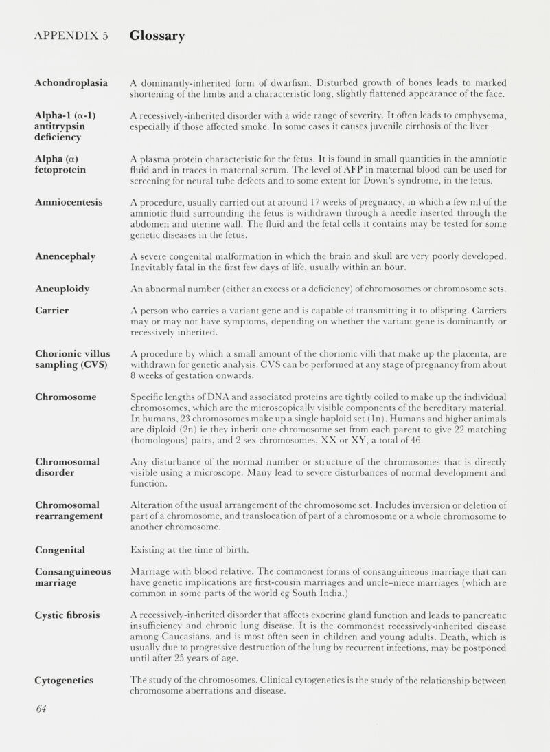 APPENDIX 5 Glossary Achondroplasia A dominantly-inherited form of dwarfism. Disturbed growth of bones leads to marked shortening of the limbs and a characteristic long, slightly flattened appearance of the face. Alpha-1 (a-1) antitrypsin deficiency A recessively-inherited disorder with a wide range of severity. It often leads to emphysema, especially if those affected smoke. In some cases it causes juvenile cirrhosis of the liver. Alpha (a) fetoprotein A plasma protein characteristic for the fetus. It is found in small quantities in the amniotic fluid and in traces in maternal serum. The level of AFP in maternal blood can be used for screening for neural tube defects and to some extent for Down’s syndrome, in the fetus. Amniocentesis A procedure, usually carried out at around 17 weeks of pregnancy, in which a few ml of the amniotic fluid surrounding the fetus is withdrawn through a needle inserted through the abdomen and uterine wall. The fluid and the fetal cells it contains may be tested for some genetic diseases in the fetus. Anencephaly A severe congenital malformation in which the brain and skull are very poorly developed. Inevitably fatal in the first few days of life, usually within an hour. Aneuploidy An abnormal number (either an excess or a deficiency) of chromosomes or chromosome sets. Carrier A person who carries a variant gene and is capable of transmitting it to offspring. Carriers may or may not have symptoms, depending on whether the variant gene is dominantly or recessively inherited. Chorionic villus sampling (CVS) A procedure by w'hich a small amount of the chorionic villi that make up the placenta, are withdrawn for genetic analysis. CVS can be performed at any stage of pregnancy from about 8 weeks of gestation onwards. Chromosome Specific lengths of DNA and associated proteins are tightly coiled to make up the individual chromosomes, which are the microscopically visible components of the hereditary material. In humans, 23 chromosomes make up a single haploid set (In). Humans and higher animals are diploid (2n) ie they inherit one chromosome set from each parent to give 22 matching (homologous) pairs, and 2 sex chromosomes, XX or XY, a total of 46. Chromosomal disorder Any disturbance of the normal number or structure of the chromosomes that is directly visible using a microscope. Many lead to severe disturbances of normal development and function. Chromosomal rearrangement Alteration of the usual arrangement of the chromosome set. Includes inversion or deletion of part of a chromosome, and translocation of part of a chromosome or a whole chromosome to another chromosome. Congenital Existing at the time of birth. Consanguineous marriage Marriage with blood relative. The commonest forms of consanguineous marriage that can have genetic implications are first-cousin marriages and uncle-niece marriages (which are common in some parts of the world eg South India.) Cystic fibrosis A recessively-inherited disorder that affects exocrine gland function and leads to pancreatic insufficiency and chronic lung disease. It is the commonest recessively-inherited disease among Caucasians, and is most often seen in children and young adults. Death, which is usually due to progressive destruction of the lung by recurrent infections, may be postponed until after 25 years of age. Cytogenetics The study of the chromosomes. Clinical cytogenetics is the study of the relationship between chromosome aberrations and disease.