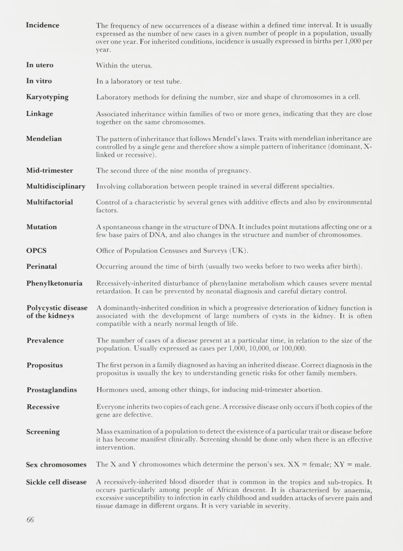 Incidence The frequency of new occurrences of a disease within a defined time interval. It is usually expressed as the number of new cases in a given number of people in a population, usually over one year. For inherited conditions, incidence is usually expressed in births per 1,000 per year. In utero Within the uterus. In vitro In a laboratory or test tube. Karyotyping Laboratory methods for defining the number, size and shape of chromosomes in a cell. Linkage Associated inheritance within families of two or more genes, indicating that they are close together on the same chromosomes. Mendelian The pattern ofinheritance that follows Mendel’s laws. Traits with mendelian inheritance are controlled by a single gene and therefore show a simple pattern ofinheritance (dominant, X- linked or recessive). Mid-trimester The second three of the nine months of pregnancy. Multidisciplinary Involving collaboration between people trained in several different specialties. Multifactorial Control of a characteristic by several genes with additive effects and also by environmental factors. Mutation A spontaneous change in the structure of DNA. It includes point mutations affecting one or a few base pairs of DNA, and also changes in the structure and number of chromosomes. OPCS Office of Population Censuses and Surveys (UK). Perinatal Occurring around the time of birth (usually two weeks before to two weeks after birth). Phenylketonuria Recessively-inherited disturbance of phenylanine metabolism which causes severe mental retardation. It can be prevented by neonatal diagnosis and careful dietary control. Polycystic disease of the kidneys A dominantly-inherited condition in which a progressive deterioration of kidney function is associated with the development of large numbers of cysts in the kidney. It is often compatible with a nearly normal length of life. Prevalence The number of cases of a disease present at a particular time, in relation to the size of the population. Usually expressed as cases per 1,000, 10,000, or 100,000. Propositus The first person in a family diagnosed as having an inherited disease. Correct diagnosis in the propositus is usually the key to understanding genetic risks for other family members. Prostaglandins Hormones used, among other things, for inducing mid-trimester abortion. Recessive Everyone inherits two copies of each gene. A recessive disease only occurs if both copies of the gene are defective. Screening Mass examination of a population to detect the existence of a particular trait or disease before it has become manifest clinically. Screening should be done only when there is an effective intervention. Sex chromosomes The X and Y chromosomes which determine the person’s sex. XX = female; XY = male. Sickle cell disease A recessively-inherited blood disorder that is common in the tropics and sub-tropics. It occurs particularly among people of African descent. It is characterised by anaemia, excessive susceptibility to infection in early childhood and sudden attacks of severe pain and tissue damage in different organs. It is very variable in severity.