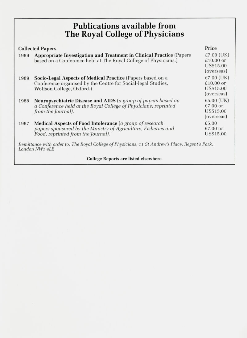 Publications available from The Royal College of Physicians Collected Papers Price 1989 Appropriate Investigation and Treatment in Clinical Practice (Papers based on a Conference held at The Royal College of Physicians.) £7.00 (UK) £10.00 or US$15.00 (overseas) 1989 Socio-Legal Aspects of Medical Practice (Papers based on a Conference organised by the Centre for Social-legal Studies, Wolfson College, Oxford.) £7.00 (UK) £10.00 or US$15.00 (overseas) 1988 Neuropsychiatrie Disease and AIDS (a group of papers based on a Conference held at the Royal College of Physicians, reprinted from the Journal). £5.00 (UK) £7.00 or US$15.00 (overseas) 1987 Medical Aspects of Food Intolerance (a group of research papers sponsored by the Ministry of Agriculture, Fisheries and Food, reprinted from the Journal). £5.00 £7.00 or US$15.00 Remittance with order to: The Royal College of Physicians, 11 St Andrew’s Place, Regent's London NWl 4LE Park, College Reports are listed elsewhere