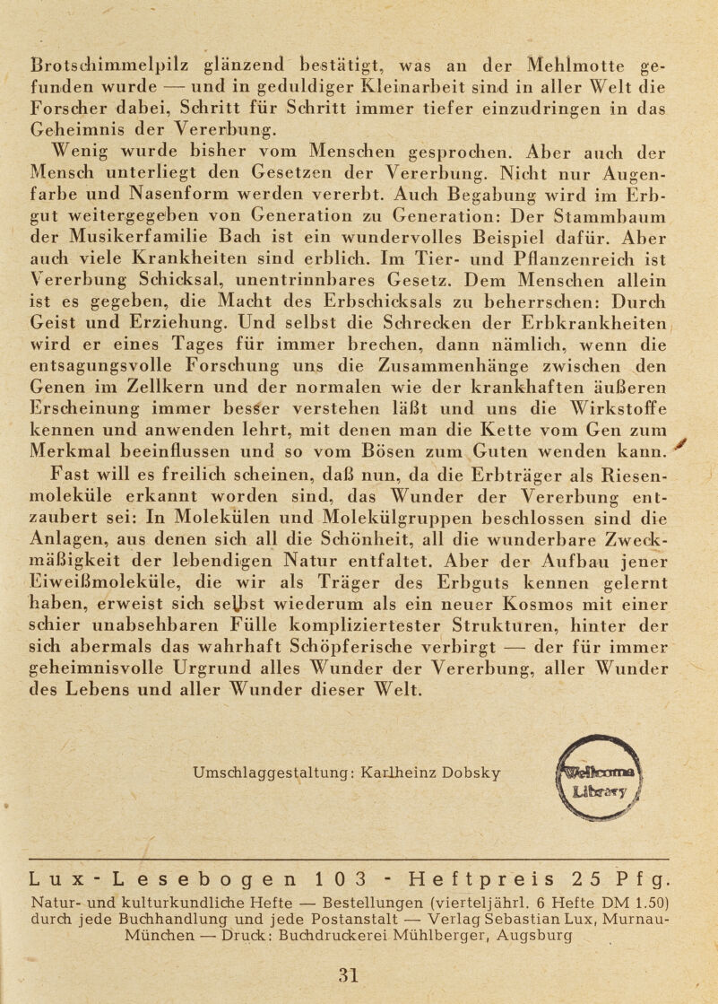 Brotscllîmmelpilz glänzend bestätigt, was an der Meblmotte ge¬ funden wurde — und in geduldiger Kleinarbeit sind in aller Welt die Forscher dabei, Schritt für Schritt immer tiefer einzudringen in das Geheimnis der Vererbung. Wenig wurde bisher vom Menschen gesprochen. Aber auch der Mensch unterliegt den Gesetzen der Vererbung. Nicht nur Augen¬ farbe und Nasenform werden vererbt. Auch Begabung wird im Erb¬ gut weitergegeben von Generation zu Generation: Der Stammbaum der Musikerfamilie Bach ist ein wundervolles Beispiel dafür. Aber auch viele Krankheiten sind erblich. Im Tier- und Pflanzenreich ist Vererbung Schicksal, unentrinnbares Gesetz. Dem Menschen allein ist es gegeben, die Macht des Erbschicksals zu beherrschen: Durch Geist und Erziehung. Und selbst die Schrecken der Erbkrankheiten wird er eines Tages für immer brechen, dann nämlich, wenn die entsagungsvolle Forschung uns die Zusammenhänge zwischen den Genen im Zellkern und der normalen wie der krankhaften äußeren Erscheinung immer besser verstehen läßt und uns die Wirkstoffe kennen und anwenden lehrt, mit denen man die Kette vom Gen zum Merkmal beeinflussen und so vom Bösen zum Guten wenden kann. Fast will es freilich scheinen, daß nun, da die Erbträger als Riesen¬ moleküle erkannt worden sind, das Wunder der Vererbung ent¬ zaubert sei: In Molekülen und Molekülgruppen beschlossen sind die Anlagen, aus denen sich all die Schönheit, all die wunderbare Zweck¬ mäßigkeit der leibendigen Natur entfaltet. Aber der Aufbau jener Eiweißmoleküle, die wir als Träger des Erbguts kennen gelernt haben, erweist sich sejjîst wiederum als ein neuer Kosmos mit einer schier unabsehbaren Fülle kompliziertester Strukturen, hinter der sich abermals das wahrhaft Schöpferische verbirgt — der für immer geheimnisvolle Urgrund alles Wunder der Vererbung, aller Wunder des Lebens und aller Wunder dieser Welt. Lux-Lesebogen 103 - Heftpreis 25 Pfg. Natur- und kulturkundliche Hefte — Bestellungen (viertel]ährl. 6 Hefte DM 1.50) durch jede Buchhandlung und jede Postanstalt — Verlag Sebastian Lux, Murnau- München —• Druck: Buchdruckerei Mühlberger, Augsburg 31