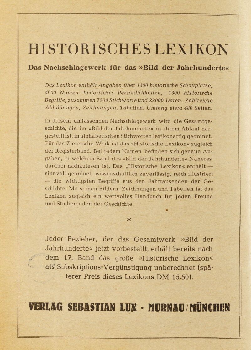 HISTORISCHES LEXIKON Das Nachschlagewerk für das »Bild der Jahrhunderte« Das Lexikon enthält Angaben über 1300 historische Schauplätze, 4600 Namen historischer Persönlichkeiten, 1300 historische Begriííe, zusammen 7200 Stichworte und 22000 Daten. Zahlreiche Abbildungen, Zeichnungen, Tabellen. Umfang etwa 480 Seiten. In diesem umfassenden Nachschlagewerk wird die Gesamtge¬ schichte, die im »Bild der Jahrhunderte« in ihrem Ablauf dar¬ gestellt ist, in alphabetischen Stichworten lexikonartig geordnet. Für das Zierersche Werk ist das »Historische Lexikon« zugleich der Registerband. Bei jedem Namen befinden sich genaue An¬ gaben, in welchem Band des »Bild der Jahrhunderte« Näheres darüber nachzulesen ist. Das „Historische Lexikon« enthält — sinnvoll geordnet, wissenschaftlich zuverlässig, reich illustriert — die wichtigsten Begriffe aus den Jahrtausenden der Ge¬ schichte. Mit seinen Bildern, Zeichnungen und Tabellen ist das Lexikon zugleich ein wertvolles Handbuch für jeden Freund und Studierenden der Geschichte. « * Jeder Bezieher, der das Gesamtwerk »Bild der Jahrhunderte« jetzt vorbestellt, erhält bereits nach ' dem 17. Band das große »Historische Lexikon« als Subskriptions-Vergünstigung unberechnet (spä¬ terer Preis dieses Lexikons DM 15.50). VERLAG $EBA§TIAN LUX • MDRNAD / MÜNCHEN