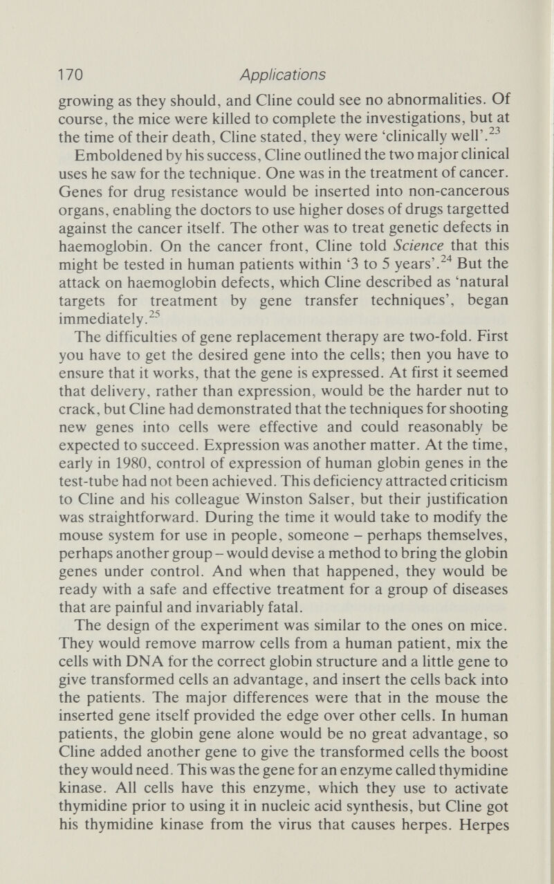 170 Applications growing as they should, and Cline could see no abnormalities. Of course, the mice were killed to complete the investigations, but at the time of their death. Cline stated, they were 'clinically well'.^^ Emboldened by his success. Cline outlined the two major clinical uses he saw for the technique. One was in the treatment of cancer. Genes for drug resistance would be inserted into non-cancerous organs, enabling the doctors to use higher doses of drugs targetted against the cancer itself. The other was to treat genetic defects in haemoglobin. On the cancer front, Cline told Science that this might be tested in human patients within '3 to 5 years'.But the attack on haemoglobin defects, which Chne described as 'natural targets for treatment by gene transfer techniques', began immediately.^^ The difficulties of gene replacement therapy are two-fold. First you have to get the desired gene into the cells; then you have to ensure that it works, that the gene is expressed. At first it seemed that delivery, rather than expression, would be the harder nut to crack, but Cline had demonstrated that the techniques for shooting new genes into cells were effective and could reasonably be expected to succeed. Expression was another matter. At the time, early in 1980, control of expression of human globin genes in the test-tube had not been achieved. This deficiency attracted criticism to Chne and his colleague Winston Salser, but their justification was straightforward. During the time it would take to modify the mouse system for use in people, someone - perhaps themselves, perhaps another group - would devise a method to bring the globin genes under control. And when that happened, they would be ready with a safe and effective treatment for a group of diseases that are painful and invariably fatal. The design of the experiment was similar to the ones on mice. They would remove marrow cells from a human patient, mix the cells with DNA for the correct globin structure and a little gene to give transformed cells an advantage, and insert the cells back into the patients. The major differences were that in the mouse the inserted gene itself provided the edge over other cells. In human patients, the globin gene alone would be no great advantage, so Cline added another gene to give the transformed cells the boost they would need. This was the gene for an enzyme called thymidine kinase. All cells have this enzyme, which they use to activate thymidine prior to using it in nucleic acid synthesis, but Cline got his thymidine kinase from the virus that causes herpes. Herpes