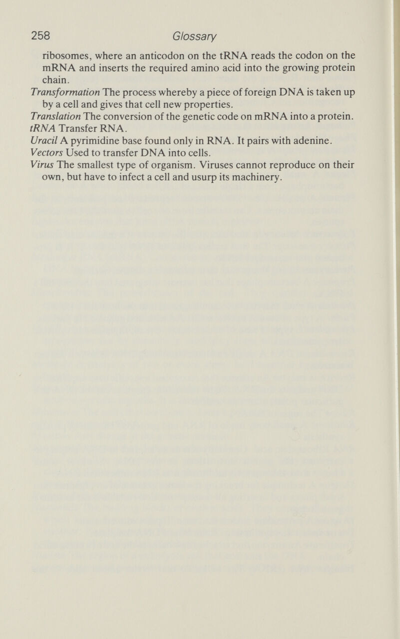 258 Glossary ribosomes, where an anticodon on the tRNA reads the codon on the mRNA and inserts the required amino acid into the growing protein chain. Transformation The process whereby a piece of foreign DNA is taken up by a cell and gives that cell new properties. Translation The conversion of the genetic code on mRNA into a protein. tRNA Transfer RNA. Uracil A pyrimidine base found only in RNA. It pairs with adenine. Vectors Used to transfer DNA into cells. Virus The smallest type of organism. Viruses cannot reproduce on their own, but have to infect a cell and usurp its machinery.
