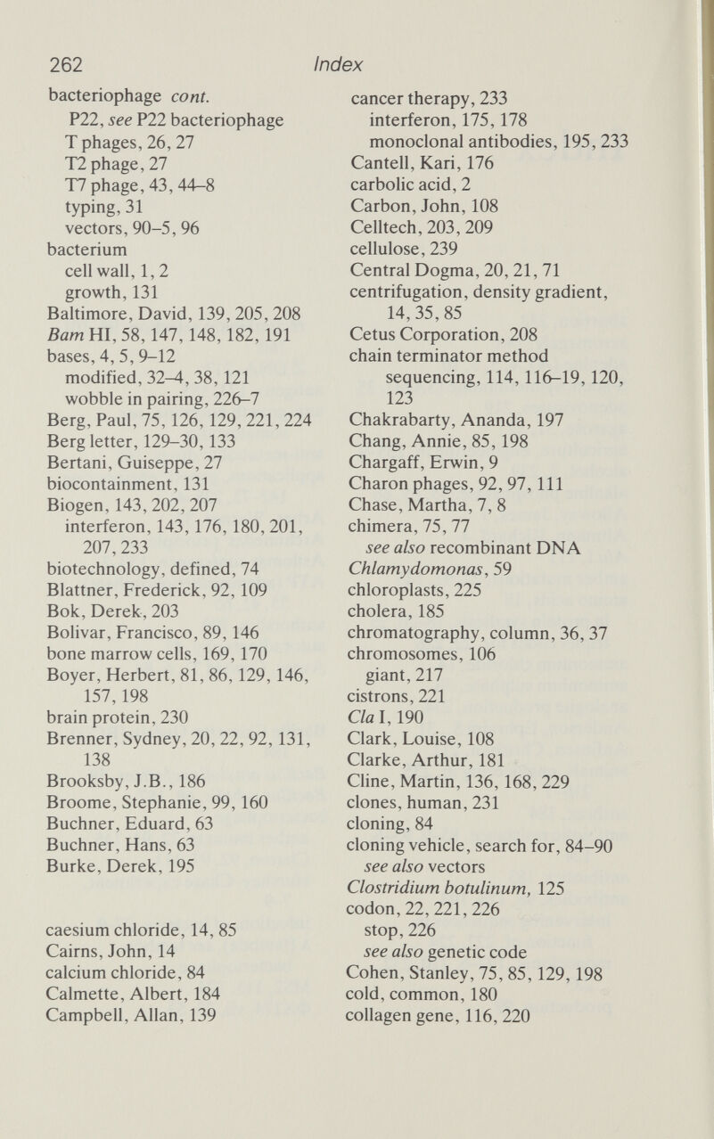 262 Index bacteriophage cont. P22, see P22 bacteriophage Т phages, 26, 27 Т2 phage, 27 Т7 phage, 43, 44-8 typing, 31 vectors, 90-5, 96 bacterium cell wall, 1,2 growth, 131 Baltimore, David, 139, 205, 208 Bam HI, 58,147,148,182,191 bases, 4, 5, 9-12 modified, 32-4, 38,121 wobble in pairing, 226-7 Berg, Paul, 75,126, 129, 221, 224 Berg letter, 129-30,133 Bertani, Guiseppe, 27 biocontainment, 131 Biogen,143,202,207 interferon, 143,176,180, 201, 207, 233 biotechnology, defined, 74 Blattner, Frederick, 92,109 Bok, Derek, 203 Bolivar, Francisco, 89,146 bone marrow cells, 169,170 Boyer, Herbert, 81, 86,129,146, 157,198 brain protein, 230 Brenner, Sydney, 20, 22, 92,131, 138 Brooksby, J.В., 186 Broome, Stephanie, 99,160 Büchner, Eduard, 63 Buchner, Hans, 63 Burke, Derek, 195 caesium chloride, 14, 85 Cairns, John, 14 calcium chloride, 84 Calmette, Albert, 184 Campbell, Allan, 139 cancer therapy, 233 interferon, 175,178 monoclonal antibodies, 195, 233 Cantell, Kari, 176 carbolic acid, 2 Carbon, John, 108 Celltech, 203, 209 cellulose, 239 Central Dogma, 20, 21, 71 centrifugation, density gradient, 14,35,85 Cetus Corporation, 208 chain terminator method sequencing, 114,116-19,120, 123 Chakrabarty, Ananda, 197 Chang, Annie, 85,198 Chargaff, Erwin, 9 Charon phages, 92, 97, 111 Chase, Martha, 7, 8 chimera, 75, 77 see also recombinant DNA Chlamydomonas, 59 chloroplasts, 225 cholera, 185 chromatography, column, 36, 37 chromosomes, 106 giant, 217 cistrons, 221 C/al, 190 Clark, Louise, 108 Clarke, Arthur, 181 Cline, Martin, 136,168, 229 clones, human, 231 cloning, 84 cloning vehicle, search for, 84-90 see also vectors Clostridium botulinum, 125 codon, 22, 221, 226 stop, 226 see also genetic code Cohen, Stanley, 75, 85,129,198 cold, common, 180 collagen gene, 116, 220