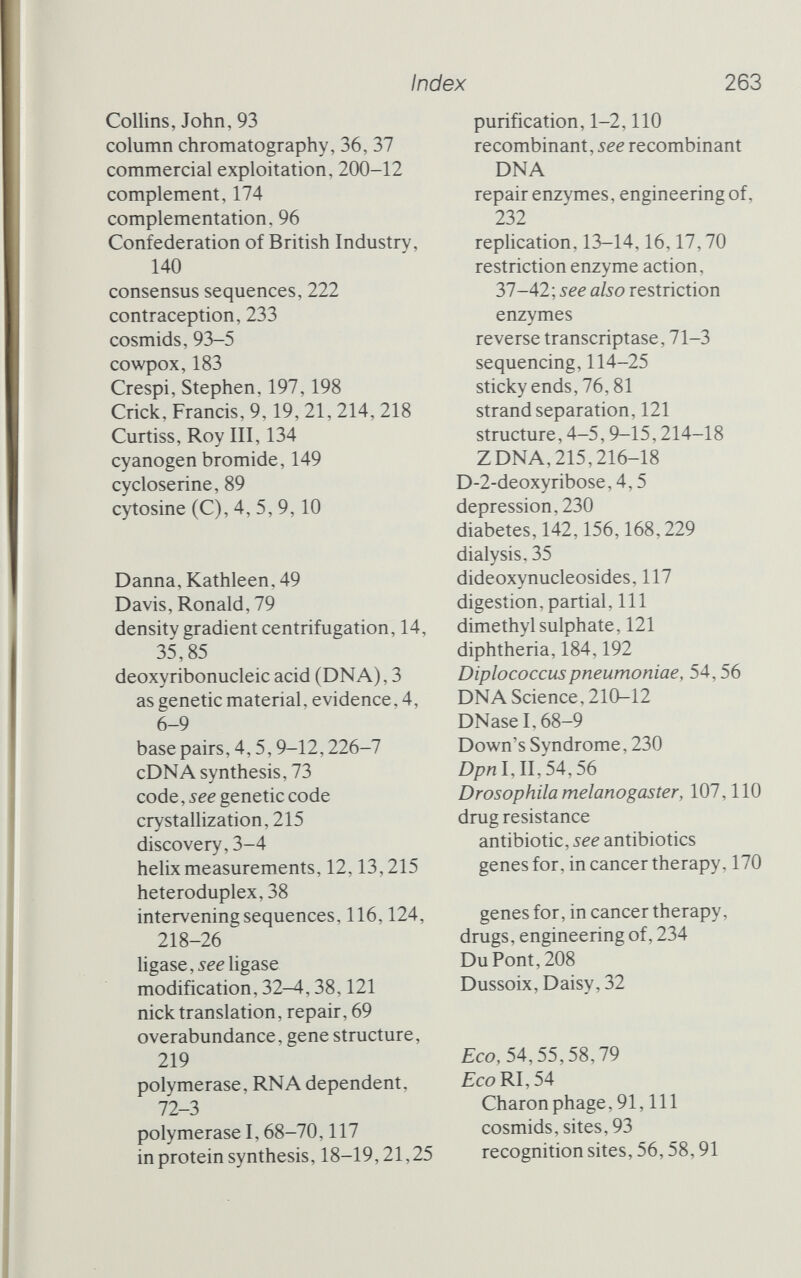 Index 263 Collins, John, 93 column chromatography, 36, 37 commercial exploitation, 200-12 complement, 174 complementation, 96 Confederation of British Industry, 140 consensus sequences, 222 contraception, 233 cosmids, 93-5 cowpox, 183 Crespi, Stephen, 197,198 Crick, Francis, 9,19, 21, 214, 218 Curtiss, Roy III, 134 cyanogen bromide, 149 cycloserine, 89 cytosine (C), 4, 5,9,10 Danna, Kathleen, 49 Davis, Ronald, 79 density gradient centrifugation, 14, 35,85 deoxyribonucleic acid (DNA), 3 as genetic material, evidence, 4, 6-9 base pairs, 4,5,9-12,226-7 cDNA synthesis, 73 code, see genetic code crystallization, 215 discovery, 3-4 helix measurements, 12,13,215 heteroduplex, 38 intervening sequences, 116,124, 218-26 ligase, see ligase modification, 32-4,38,121 nick translation, repair, 69 overabundance, gene structure, 219 polymerase, RNA dependent, 12-3 polymerase 1,68-70,117 in protein synthesis, 18-19,21,25 purification, 1-2,110 recombinant, see recombinant DNA repair enzymes, engineering of, 232 replication, 13-14,16,17,70 restriction enzyme action, 37-42; see also restriction enzymes reverse transcriptase, 71-3 sequencing, 114-25 sticky ends, 76,81 strand separation, 121 structure, 4-5,9-15,214-18 ZDNA,215,216-18 D-2-deoxyribose, 4,5 depression, 230 diabetes, 142,156,168,229 dialysis, 35 dideoxynucleosides, 117 digestion, partial, 111 dimethyl sulphate, 121 diphtheria, 184,192 Diplococcuspneumoniae, 54,56 DNA Science, 210-12 DNaseI,68-9 Down's Syndrome, 230 Dpn I, II, 54,56 Drosophila melanogaster, 107,110 drug resistance antibiotic, see antibiotics genes for, in cancer therapy, 170 genes for, in cancer therapy, drugs, engineering of, 234 Du Pont, 208 Dussoix, Daisy, 32 Eco, 54,55,58,79 Eco RI, 54 Charon phage, 91, 111 cosmids, sites, 93 recognition sites, 56,58,91