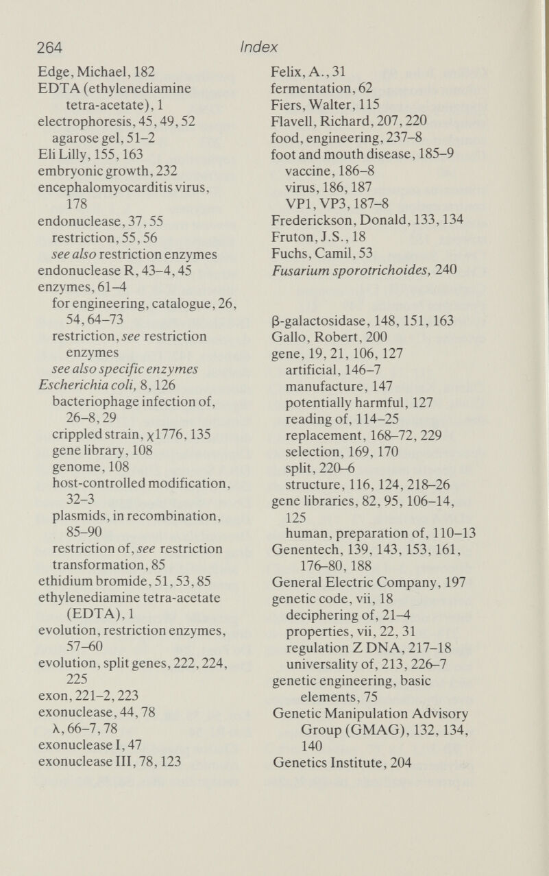 264 Index Edge, Michael, 182 EDTA (ethylenediamine tetra-acetate),1 electrophoresis, 45,49,52 agarose gel, 51-2 Eli Lilly, 155,163 embryonic growth, 232 encephalomyocarditis virus, 178 endonuclease, 37,55 restriction, 55,56 see also restriction enzymes endonuclease R, 43-4,45 enzymes, 61-4 for engineering, catalogue, 26, 54,64-73 restriction, iee restriction enzymes see also specific enzymes Escherichia coli, 8,126 bacteriophage infection of, 26-8,29 crippled strain, xl776,135 gene library, 108 genome, 108 host-controlled modification, 32-3 Plasmids, in recombination, 85-90 restriction of, see restriction transformation, 85 ethidium bromide, 51,53,85 ethylenediamine tetra-acetate (EDTA),1 evolution, restriction enzymes, 57-60 evolution, split genes, 222,224, 225 exon,221-2,223 exonuclease, 44,78 X, 66-7,78 exonuclease 1,47 exonuclease III, 78,123 Felix, A., 31 fermentation, 62 Fiers, Walter, 115 Flavell, Richard, 207,220 food, engineering, 237-8 foot and mouth disease, 185-9 vaccine, 186-8 virus, 186,187 VP1,VP3,187-8 Frederickson, Donald, 133,134 Fruton, J.S., 18 Fuchs, Camil, 53 Fusarium sporotrichoides, 240 ß-galactosidase, 148,151,163 Gallo, Robert, 200 gene, 19, 21,106,127 artificial, 146-7 manufacture, 147 potentially harmful, 127 reading of, 114-25 replacement, 168-72, 229 selection, 169,170 split, 220-6 structure, 116,124, 218-26 gene libraries, 82, 95,106-14, 125 human, preparation of, 110-13 Genentech, 139,143,153,161, 176-80,188 General Electric Company, 197 genetic code, vii, 18 deciphering of, 21-4 properties, vii, 22, 31 regulation Z DNA, 217-18 universality of, 213, 226-7 genetic engineering, basic elements, 75 Genetic Manipulation Advisory Group (GMAG), 132.134, 140 Genetics Institute, 204