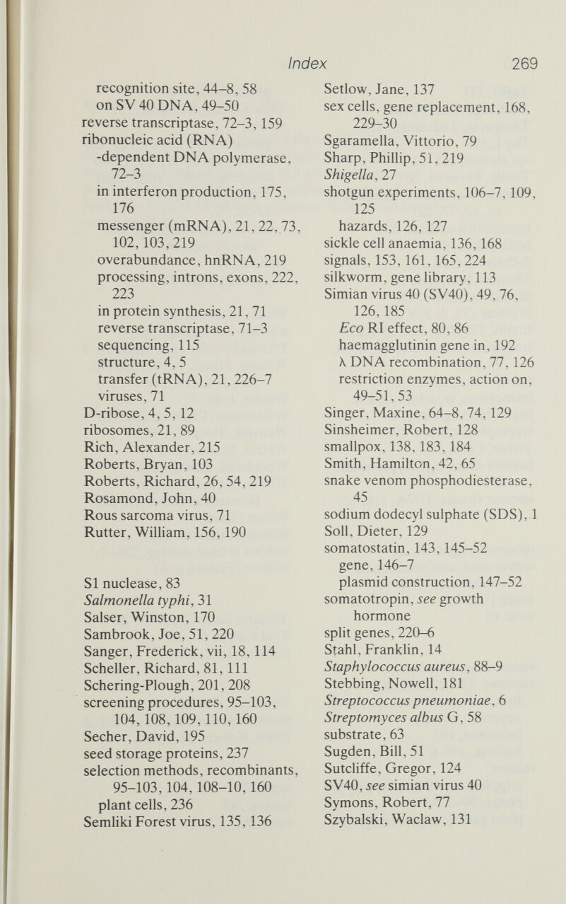 Index 269 recognition site, 44-8, 58 on SV 40 DNA, 49-50 reverse transcriptase, 72-3,159 ribonucleic acid (RNA) -dependent DNA polymerase, 72-3 in interferon production, 175, 176 messenger (mRNA), 21, 22, 73, 102,103,219 overabundance, hnRNA, 219 processing, introns, exons, 222, 223 in protein synthesis, 21, 71 reverse transcriptase, 71-3 sequencing, 115 structure, 4, 5 transfer (tRNA), 21, 226-7 viruses, 71 D-ribose, 4, 5,12 ribosomes, 21, 89 Rich, Alexander, 215 Roberts, Bryan, 103 Roberts, Richard, 26, 54, 219 Rosamond, John, 40 Rous sarcoma virus, 71 Rutter, Wilham, 156,190 SI nuclease, 83 Salmonella typhi, 31 Salser, Winston, 170 Sambrook, Joe, 51, 220 Sanger, Frederick, vii, 18,114 Scheller, Richard, 81, 111 Schering-Plough, 201, 208 screening procedures, 95-103, 104,108,109,110,160 Secher, David, 195 seed storage proteins, 237 selection methods, recombinants, 95-103,104,108-10,160 plant cells, 236 Semhki Forest virus, 135,136 Setlow, Jane, 137 sex cells, gene replacement, 168, 229-30 Sgaramella, Vittorio, 79 Sharp, Phillip, 51, 219 Shigella, 27 shotgun experiments, 106-7,109, 125 hazards, 126,127 sickle cell anaemia, 136,168 signals, 153,161,165, 224 silkworm, gene library, 113 Simian virus 40 (SV40), 49, 76, 126,185 Eco RI effect, 80, 86 haemagglutinin gene in, 192 X DNA recombination, 77, 126 restriction enzymes, action on, 49-51,53 Singer, Maxine, 64-8, 74, 129 Sinsheimer, Robert, 128 smallpox, 138,183,184 Smith, Hamilton, 42, 65 snake venom phosphodiesterase, 45 sodium dodecyl sulphate (SDS),1 Soil, Dieter, 129 somatostatin, 143,145-52 gene, 146-7 plasmid construction, 147-52 somatotropin, see growth hormone spht genes, 220-6 Stahl, Franklin, 14 Staphylococcus aureus, 88-9 Stebbing, Nowell, 181 Streptococcus pneumoniae, 6 Streptomyces albus G, 58 substrate, 63 Sugden, Bill, 51 Sutcliffe, Gregor, 124 SV40, see simian virus 40 Symons, Robert, 77 Szybalski, Waclaw, 131