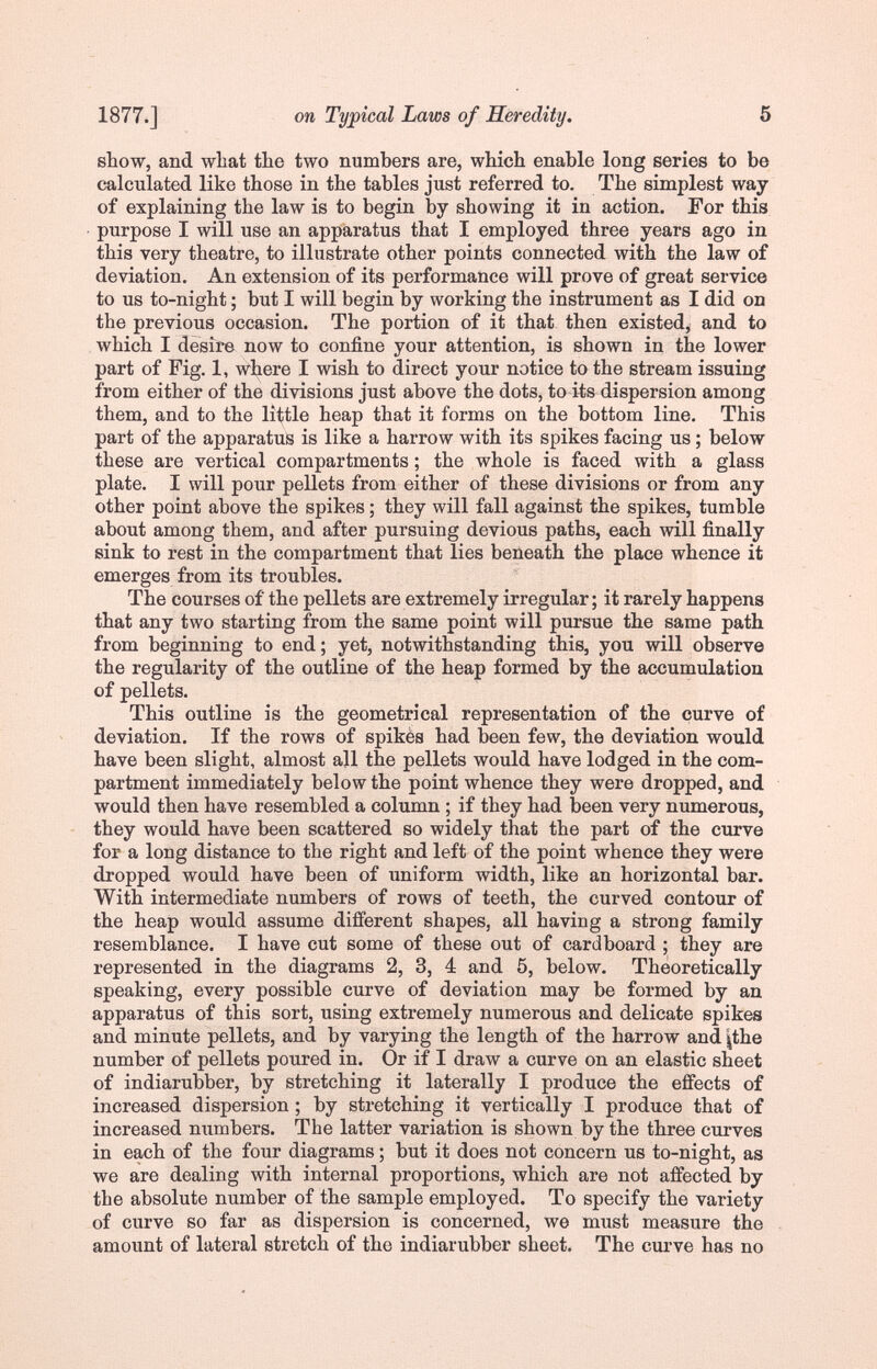 1877.] on Typical Laws of Heredity. 5 show, and what the two numbers are, which enable long series to be calculated like those in the tables just referred to. The simplest way of explaining the law is to begin by showing it in action. For this purpose I will use an apparatus that I employed three years ago in this very theatre, to illustrate other points connected with the law of deviation. An extension of its performance will prove of great service to us to-night ; but I will begin by working the instrument as I did on the previous occasion. The portion of it that then existed, and to which I desire now to confine your attention, is shown in the lower part of Fig. 1, where I wish to direct your notice to the stream issuing from either of the divisions just above the dots, to its dispersion among them, and to the little heap that it forms on the bottom line. This part of the apparatus is like a harrow with its spikes facing us ; below these are vertical compartments ; the whole is faced with a glass plate. I will pour pellets from either of these divisions or from any other point above the spikes ; they will fall against the spikes, tumble about among them, and after pursuing devious paths, each will finally sink to rest in the compartment that lies beneath the place whence it emerges from its troubles. The courses of the pellets are extremely irregular; it rarely happens that any two starting from the same point will pursue the same path from beginning to end; yet, notwithstanding this, you will observe the regularity of the outline of the heap formed by the accumulation of pellets. This outline is the geometrical representation of the curve of deviation. If the rows of spikès had been few, the deviation would have been slight, almost all the pellets would have lodged in the com¬ partment immediately below the point whence they were dropped, and would then have resembled a column ; if they had been very numerous, they would have been scattered so widely that the part of the curve for a long distance to the right and left of the point whence they were dropped would have been of uniform width, like an horizontal bar. With intermediate numbers of rows of teeth, the curved contour of the heap would assume different shapes, all having a strong family resemblance. I have cut some of these out of cardboard ; they are represented in the diagrams 2, 3, 4 and 5, below. Theoretically speaking, every possible curve of deviation may be formed by au apparatus of this sort, using extremely numerous and delicate spikes and minute pellets, and by varying the length of the harrow and jthe number of pellets poured in. Or if I draw a curve on an elastic sheet of indiarubber, by stretching it laterally I produce the effects of increased dispersion ; by stretching it vertically I produce that of increased numbers. The latter variation is shown by the three curves in each of the four diagrams ; but it does not concern us to-night, as we are dealing with internal proportions, which are not affected by the absolute number of the sample employed. To specify the variety of curve so far as dispersion is concerned, we must measure the amount of lateral stretch of the indiarubber sheet. The cm've has no