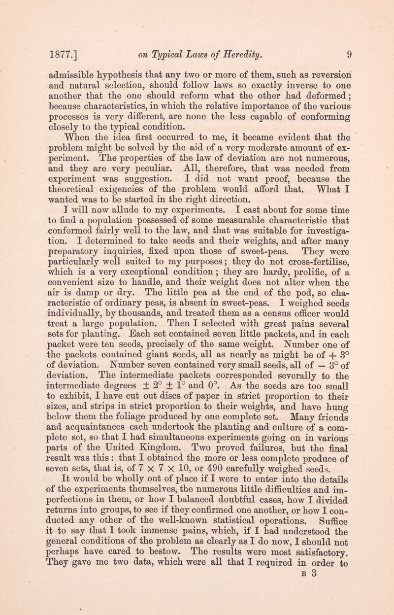 1877.] on Typical Laws of Heredity. 9 admissible hypothesis that any two or more of them, such as reversion and natural selection, should follow laws so exactly inverse to one another that the one should reform what the other had deformed; because characteristics, in which the relative importance of the various processes is very different, are none the less capable of conforming closely to the typical condition. When the idea first occurred to me, it became evident that the problem might be solved by the aid of a very moderate amount of ex¬ periment. The properties of the law of deviation are not numerous, and they are very peculiar. All, therefore, that was needed from experiment was suggestion. I did not want proof, because the theoretical exigencies of the problem would afford that. What I wanted was to be started in the right direction. I will now allude to my experiments. I cast about for sòme time to find a population possessed of some measurable characteristic that conformed fairly well to the law, and that was suitable for investiga¬ tion. I determined to take seeds and their weights, and after many preparatory inquiries, fixed upon those of sweet-peas. They were particularly well suited to my purposes ; they do not cross-fertilise, which is a very exceptional condition ; they are hardy, prolific, of a convenient size to handle, and their weight does not alter when the air is damp or dry. The little pea at the end of the pod, so cha¬ racteristic of ordinary peas, is absent in sweet-peas. I weighed seeds individually, by thousands, and treated them as a census officer would treat a large population. Then I selected with great pains several sets for planting. Each set contained seven little packets, and in each packet were ten seeds, precisely of the same weight. Number one of the packets contained giant seeds, all as nearly as might be of -f- 3° of deviation. Number seven contained very small seeds, all of — 3° of deviation. The intermediate packets corresponded severally to the intermediate degrees + 2° ± 1° and 0°. As the seeds are too ктпяП to exhibit, I have cut out discs of paper in strict proportion to their sizes, and strips in strict proportion to their weights, and have hung below them the foliage produced by one complete set. Many friends and acquaintances each undertook the planting and culture of a com¬ plete set, so that I had simultaneous experiments going on in various parts of the United Kingdom. Two proved failures, but the final result was this : that I obtained the more or less complete produce of seven sets, that is, of 7 x 7 X 10, or 4:90 carefully weighed seeds. It would be wholly out of place if I were to enter into the details of the experiments themselves, the numerous little difficulties and im¬ perfections in them, or how I balanced doubtful cases, how I divided returns into groups, to see if they confirmed one another, or how I con¬ ducted any other of the well-known statistical operations. Suffice it to say that 1 took immense pains, which, if I had understood the general conditions of the problem as clearly as I do now, I should not perhaps have cared to bestow. The results were most satisfactory. They gave me two data, which were all that I required in order to в 3