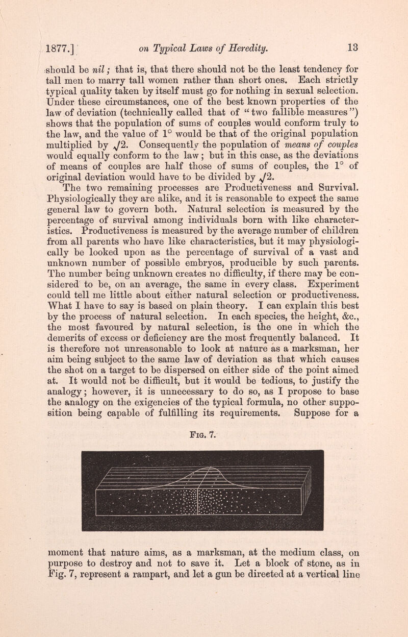 1877.] on Typical Laws of Heredity. 13 ■should be nil ; that is, that there should not be the least tendency for tall men to marry tall women rather than short ones. Each strictly typical quality taken by itself must go for nothing in sexual selection. Under these circumstances, one of the best known properties of the law of deviation (technically called that of  two fallible measures ) shows that the population of sums of couples would conform truly to the law, and the value of 1° would be that of the original population multiplied by ^2. Consequently the population of means of couples would equally conform to the law ; but in this case, as the deviations of means of couples are half those of sums of couples, the 1° of original deviation would have to be divided by ^2. The two remaining processes are Productiveness and Survival. Physiologically they are alike, and it is reasonable to expect the same general law to govern both. Natural selection is measured by the percentage of survival among individuals born with like character¬ istics. Productiveness is measured by the average number of children from all parents who have like characteristics, but it may physiologi¬ cally be looked upon as the percentage of survival of a vast and unknown number of possible embryos, producible by such parents. The number being unknown creates no difficulty, if there may be con¬ sidered to be, on an average, the same in every class. Experiment could tell me little about either natural selection or productiveness. What I have to say is based on plain theory. I can explain this best by the process of natural selection. In each species, the height, &c., the most favoured by natural selection, is the one in which the demerits of excess or deficiency are the most frequently balanced. It is therefore not unreasonable to look at nature as a marksman, her aim being subject to the same law of deviation as that which causes the shot on a target to be dispersed on either side of the point aimed at. It would not be difficult, but it would be tedious, to justify the analogy; however, it is unnecessary to do so, as I propose to base the analogy on the exigencies of the typical formula, no other suppo¬ sition being capable of fulfilling its requirements. Suppose for a Fig. 7. moment that nature aims, as a marksman, at the medium class, on purpose to destroy and not to save it. Let a block of stone, as in Fig. 7, represent a rampart, and let a gun be directed at a vertical line