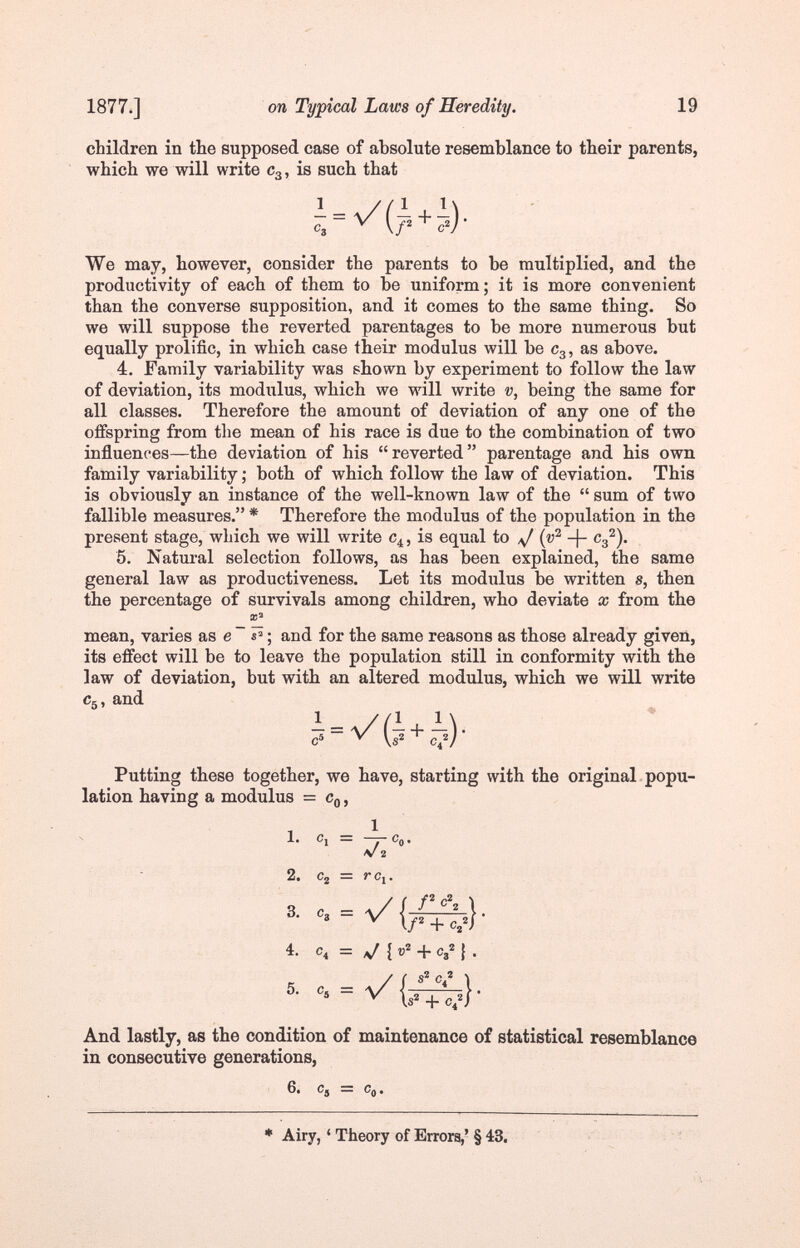 1877.] ora Typical Laws of Heredity. 19 children in the supposed case of absolute resemblance to their parents, which we will write C3, is such that We may, however, consider the parents to be multiplied, and the productivity of each of them to be uniform; it is more convenient than the converse supposition, and it comes to the same thing. So we will suppose the reverted parentages to be more numerous but equally prolific, in which case their modulus will be C3, as above. 4. Family variability was shown by experiment to follow the law of deviation, its modulus, which we will write being the same for all classes. Therefore the amount of deviation of any one of the offspring from the mean of his race is due to the combination of two influences—the deviation of his reverted parentage and his own family variability ; both of which follow the law of deviation. This is obviously an instance of the well-known law of the  sum of two fallible measures. * Therefore the modulus of the population in the present stage, which we will write C4, is equal to /J -)- c^). 5. Natural selection follows, as has been explained, the same general law as productiveness. Let its modulus be written s, then the percentage of survivals among children, who deviate x from the mean, varies as e ~ ; and for the same reasons as those already given, its effect will be to leave the population still in conformity with the law of deviation, but with an altered modulus, which we will write Cg, and Putting these together, we have, starting with the original popu¬ lation having a modulus = Cg, , _ 1 1. Cl — —y Cg , V 2 2. Cj = rc,. 4- ^ {v + Сц ¡ . And lastly, as the condition of maintenance of statistical resemblance in consecutive generations, 6. Cj — . * Airy, ' Theory of Errors,' § 43.