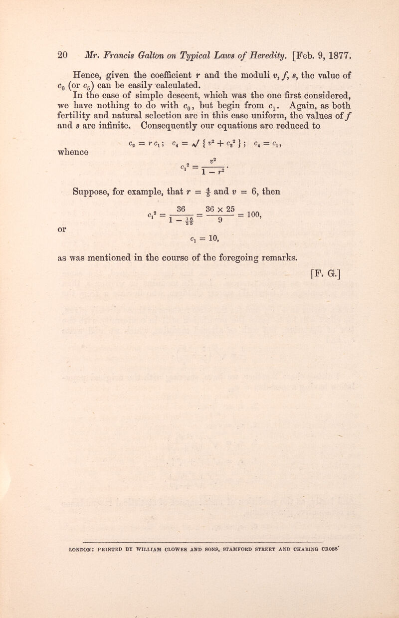 20 Mr. Francis Galton on Typical Laws of Heredity. [Feb. 9, 1877. Hence, given the coefficient r and the moduli v, f, s, the value of Cq (or C5) can be easily calculated. In the case of simple descent, which was the one first considered, we have nothing to do with Cq , but begin from c^. Again, as both fertility and natural selection are in this case uniform, the values of / and s are infinite. Consequently our equations are reduced to Сг = r c^-, c^ = ^ {v^ + = Ci, whence , 2 _ ' 1 - г» Suppose, for example, that r = ^ and v = 6, then _ 36 _ 36x25 '«-1-^- 9 or Cj = 10, as was mentioned in the course of the foregoing remarks. [I\G.] LONDON : PBINTED BY WILLIAM CLOWES AND 80NS, STAMFORD STREET AND CHARING CROSS*